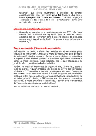 CURSO ON-LINE - D. CONSTITUCIONAL NAS 5 FONTES
PROFESSOR: VÍTOR CRUZ
94
Prof. Vítor Cruz WWW.PONTODOSCONCURSOS.COM.BR
faltante", que esteja frustrando o exercício de direitos
constitucionais, pode ser tanto uma lei (maioria dos casos)
como qualquer outro ato normativo cuja falta impeça a
concretização dos efeitos da norma constitucional, como uma
portaria, decreto, e etc.
Liminar em mandado de injunção:
• Segundo a doutrina e o posicionamento do STF, não cabe
liminar em mandado de injunção, pois a decisão liminar
acabaria por se confundir com o próprio mérito da demanda
(assegurar o exercício do direito ou garantia que esteja sendo
frustrado)12
.
Teoria concretista X teoria não-concretista:
Até meados de 2007, o efeito das decisões de MI emanadas pelos
tribunais se limitavam a declarar a mora do legislador, pelo princípio
da independência dos poderes, não havia como obrigar tal autoridade
a legislar e nem mesmo poderia o Judiciário agir como legislador e
sanar a mora existente. Essa situação era o que chamamos de
posição não concretista do Poder Judiciário.
Porém, ao julgar os Mandados de Injunção 670, 708 e 712, sobre a
falta de norma regulamentadora do direito de greve dos servidores
públicos, o STF abandonou sua antiga posição e declarou: “enquanto
não editada a lei especifica sobre o direito de greve dos servidores
públicos, estes devem adotar a norma aplicável aos trabalhadores da
iniciativa privada”. Assim, o STF passou a adotar a teoria concretista,
pois sanou a mora existente e “ressuscitou” aquele que era chamado
de “o remédio constitucional mais ineficaz”.
Vamos esquematizar este importante assunto:
12
STF - AC 124 AgR / PR – PARANÁ – Julgamento: 23/09/2004
 