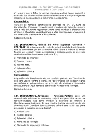 CURSO ON-LINE - D. CONSTITUCIONAL NAS 5 FONTES
PROFESSOR: VÍTOR CRUZ
96
Prof. Vítor Cruz WWW.PONTODOSCONCURSOS.COM.BR
e) sempre que a falta de norma regulamentadora torne inviável o
exercício dos direitos e liberdades constitucionais e das prerrogativas
inerentes à nacionalidade, à soberania e à cidadania.
Comentários:
Trata-se do remédio constitucional previsto no art. 5º, LXXI da
Constituição. Vejamos: conceder-se-á mandado de injunção sempre
que a falta de norma regulamentadora torne inviável o exercício dos
direitos e liberdades constitucionais e das prerrogativas inerentes à
nacionalidade, à soberania e à cidadania;
Gabarito: Letra E.
183. (CESGRANRIO/Técnico de Nivel Superior -Jurídico -
EPE/2007) O instrumento de controle jurisdicional da Administração
que se caracteriza por ser a medida hábil contra a inércia do Poder
Público em expedir regras necessárias e indispensáveis ao exercício
de direitos e liberdades constitucionais é o:
a) mandado de injunção.
b) habeas corpus.
c) habeas data.
d) ação popular.
e) ação civil pública.
Comentários:
A questão fala literalmente de um remédio previsto na Constituição
que será usado "contra a inércia do Poder Público em expedir regras
necessárias e indispensáveis ao exercício de direitos e liberdades
constitucionais". Que remédio seria esse? Mandado de Injunção.
Gabarito: Letra A.
184. (CESGRANRIO/Advogado - Petrobrás/2008) Caso um
determinado indivíduo se considere prejudicado pela falta de norma
regulamentadora que torne inviável o exercício de direitos e
liberdades constitucionais, de qual medida judicial de controle de ato
administrativo (remédio constitucional) deverá este fazer uso para
assegurar o exercício de seu direito?
a) Habeas data
b) Habeas corpus
c) Ação civil pública
d) Mandado de injunção
e) Mandado de segurança coletivo
 