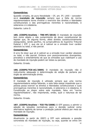 CURSO ON-LINE - D. CONSTITUCIONAL NAS 5 FONTES
PROFESSOR: VÍTOR CRUZ
97
Prof. Vítor Cruz WWW.PONTODOSCONCURSOS.COM.BR
Comentários:
Questão simples, de pura literalidade - CF, art. 5º, LXXI - conceder-
se-á mandado de injunção sempre que a falta de norma
regulamentadora torne inviável o exercício dos direitos e liberdades
constitucionais e das prerrogativas inerentes à nacionalidade, à
soberania e à cidadania.
Gabarito: Letra D.
185. (CESPE/Analista - TRE-MT/2010) O mandado de injunção
tem como objeto o não cumprimento de dever constitucional de
legislar que, de alguma forma, afete direitos constitucionalmente
assegurados, sendo pacífico, na jurisprudência do Supremo Tribunal
Federal ( STF ), que ele só é cabível se a omissão tiver caráter
absoluto ou total, e não parcial.
Comentários:
O erro foi dizer que só é cabível se a omissão tiver caráter absoluto
ou total, e não parcial. Embora com posicionamentos divergentes,
prevalece o entendimento de que as omissões que viabilizam o uso
do mandado de injunção podem ser totais ou parciais.
Gabarito: Errado.
186. (CESPE/TCE-AC/2009) O mandado de injunção não é
instrumento adequado à determinação de edição de portaria por
órgão da administração direta.
Comentários:
O mandado de injunção é utilizado sempre que uma norma
regulamentadora esteja faltando, e esta falta esteja impedindo que a
pessoa possa exercer os direitos e liberdades constitucionais e suas
prerrogativas inerentes à nacionalidade, à soberania e à cidadania. A
Constituição ao dispor sobre este mandado, falou em "norma
regulamentadora", não importando, então, qual a natureza de tal
norma.
Gabarito: Errado.
187. (CESPE/Analista - TCE-TO/2008) O STF passou a admitir a
adoção de soluções normativas para a decisão judicial como
alternativa legítima de tornar a proteção judicial efetiva por meio do
mandado de injunção.
Comentários:
Atualmente (a partir de 2007) o STF vem adotando a posição
concretista do mandado de injunção, ou seja, quando se entra em
 