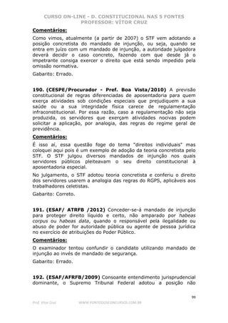 CURSO ON-LINE - D. CONSTITUCIONAL NAS 5 FONTES
PROFESSOR: VÍTOR CRUZ
99
Prof. Vítor Cruz WWW.PONTODOSCONCURSOS.COM.BR
Comentários:
Como vimos, atualmente (a partir de 2007) o STF vem adotando a
posição concretista do mandado de injunção, ou seja, quando se
entra em juízo com um mandado de injunção, a autoridade julgadora
deverá decidir o caso concreto, fazendo com que desde já o
impetrante consiga exercer o direito que está sendo impedido pela
omissão normativa.
Gabarito: Errado.
190. (CESPE/Procurador - Pref. Boa Vista/2010) A previsão
constitucional de regras diferenciadas de aposentadoria para quem
exerça atividades sob condições especiais que prejudiquem a sua
saúde ou a sua integridade física carece de regulamentação
infraconstitucional. Por essa razão, caso a regulamentação não seja
produzida, os servidores que exerçam atividades nocivas podem
solicitar a aplicação, por analogia, das regras do regime geral de
previdência.
Comentários:
É isso aí, essa questão foge do tema "direitos individuais" mas
coloquei aqui pois é um exemplo de adoção da teoria concretista pelo
STF. O STF julgou diversos mandados de injunção nos quais
servidores públicos pleiteavam o seu direito constitucional à
aposentadoria especial.
No julgamento, o STF adotou teoria concretista e conferiu o direito
dos servidores usarem a analogia das regras do RGPS, aplicáveis aos
trabalhadores celetistas.
Gabarito: Correto.
191. (ESAF/ ATRFB /2012) Conceder-se-á mandado de injunção
para proteger direito líquido e certo, não amparado por habeas
corpus ou habeas data, quando o responsável pela ilegalidade ou
abuso de poder for autoridade pública ou agente de pessoa jurídica
no exercício de atribuições do Poder Público.
Comentários:
O examinador tentou confundir o candidato utilizando mandado de
injunção ao invés de mandado de segurança.
Gabarito: Errado.
192. (ESAF/AFRFB/2009) Consoante entendimento jurisprudencial
dominante, o Supremo Tribunal Federal adotou a posição não
 