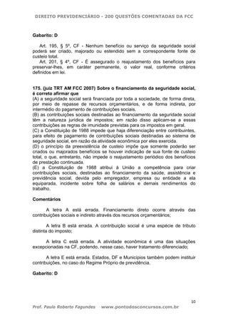 DIREITO PREVIDENCIÁRIO - 200 QUESTÕES COMENTADAS DA FCC
10
Prof. Paulo Roberto Fagundes www.pontodosconcursos.com.br
Gabarito: D
Art. 195, § 5º, CF - Nenhum benefício ou serviço da seguridade social
poderá ser criado, majorado ou estendido sem a correspondente fonte de
custeio total.
Art. 201, § 4º, CF - É assegurado o reajustamento dos benefícios para
preservar-lhes, em caráter permanente, o valor real, conforme critérios
definidos em lei.
175. (juiz TRT AM FCC 2007) Sobre o financiamento da seguridade social,
é correto afirmar que
(A) a seguridade social será financiada por toda a sociedade, de forma direta,
por meio de repasse de recursos orçamentários, e de forma indireta, por
intermédio do pagamento de contribuições sociais.
(B) as contribuições sociais destinadas ao financiamento da seguridade social
têm a natureza jurídica de impostos; em razão disso aplicam-se a essas
contribuições as regras de imunidade previstas para os impostos em geral.
(C) a Constituição de 1988 impede que haja diferenciação entre contribuintes,
para efeito de pagamento de contribuições sociais destinadas ao sistema de
seguridade social, em razão da atividade econômica por eles exercida.
(D) o princípio da preexistência de custeio impõe que somente poderão ser
criados ou majorados benefícios se houver indicação de sua fonte de custeio
total, o que, entretanto, não impede o reajustamento periódico dos benefícios
de prestação continuada.
(E) a Constituição de 1988 atribui à União a competência para criar
contribuições sociais, destinadas ao financiamento da saúde, assistência e
previdência social, devida pelo empregador, empresa ou entidade a ela
equiparada, incidente sobre folha de salários e demais rendimentos do
trabalho.
Comentários
A letra A está errada. Financiamento direto ocorre através das
contribuições sociais e indireto através dos recursos orçamentários;
A letra B está errada. A contribuição social é uma espécie de tributo
distinta do imposto;
A letra C está errada. A atividade econômica é uma das situações
excepcionadas na CF, podendo, nesse caso, haver tratamento diferenciado;
A letra E está errada. Estados, DF e Municípios também podem instituir
contribuições, no caso do Regime Próprio de previdência.
Gabarito: D
 
