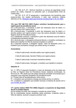 DIREITO PREVIDENCIÁRIO - 200 QUESTÕES COMENTADAS DA FCC
11
Prof. Paulo Roberto Fagundes www.pontodosconcursos.com.br
Art. 195, § 5º, CF - Nenhum benefício ou serviço da seguridade social
poderá ser criado, majorado ou estendido sem a correspondente fonte de
custeio total.
Art. 201, § 4º, CF É assegurado o reajustamento dos benefícios para
preservar-lhes, em caráter permanente, o valor real, conforme critérios
definidos em lei. (Redação dada pela Emenda Constitucional nº 20, de 1998)
176. (juiz TRT AM FCC 2007) Podem contribuir facultativamente para o
regime geral de previdência social
(A) a dona-de-casa, o estudante a partir dos dezesseis anos de idade e o
servidor público sem regime próprio.
(B) a dona-de-casa, o estudante a partir dos dezesseis anos de idade e o
servidor público com regime próprio e que não exerce atividade vinculada ao
Regime Geral de Previdência Social.
(C) o trabalhador eventual, o estudante a partir dos dezesseis anos de idade e
a trabalhadora doméstica diarista.
(D) a dona-de-casa, o advogado profissional liberal e o brasileiro contratado no
Brasil para trabalhar em filial de empresa brasileira no exterior.
(E) o segurado especial, o estagiário regular, maior de dezesseis anos, e o
brasileiro que acompanha cônjuge que presta serviço no exterior.
Comentários
A letra A está errada. Servidor público sem regime próprio;
A letra B está errada. Servidor Público com regime próprio;
A letra C está errada. Eventual e doméstica diarista;
A letra D está errada. Advogado, e brasileiro que trabalha no exterior;
Gabarito: E
Art. 11, RPS. É segurado facultativo o maior de dezesseis anos de idade que
se filiar ao Regime Geral de Previdência Social, mediante contribuição, na
forma do art. 199, desde que não esteja exercendo atividade remunerada que o
enquadre como segurado obrigatório da previdência social.
§ 1º Podem filiar-se facultativamente, entre outros:
IV - o brasileiro que acompanha cônjuge que presta serviço no exterior;
VII - o bolsista e o estagiário que prestam serviços a empresa de acordo com a
Lei nº 6.494, de 1977;
177. (perito médico INSS FCC 2006) Integram o orçamento da Seguridade
Social no âmbito federal,
(A) as receitas da União, dos impostos e receitas de outras fontes.
(B) as contribuições sociais recolhidas pelas empresas, incidentes sobre a
folha de salários, excluído o pequeno produtor rural.
 