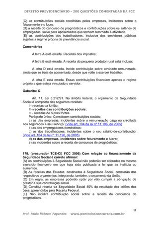 DIREITO PREVIDENCIÁRIO - 200 QUESTÕES COMENTADAS DA FCC
12
Prof. Paulo Roberto Fagundes www.pontodosconcursos.com.br
(C) as contribuições sociais recolhidas pelas empresas, incidentes sobre o
faturamento e o lucro.
(D) a receita do concurso de prognósticos e contribuições sobre os salários de
empregados, salvo para aposentados que tenham retornado à atividade.
(E) as contribuições dos trabalhadores, inclusive dos servidores públicos
sujeitos a regime próprio de previdência social.
Comentários
A letra A está errada. Receitas dos impostos;
A letra B está errada. A receita do pequeno produtor rural está inclusa;
A letra D está errada. Incide contribuição sobre atividade remunerada,
ainda que se trate do aposentado, desde que volte a exercer trabalho;
A letra E está errada. Essas contribuições financiam apenas o regime
próprio a que esteja vinculado o servidor.
Gabarito: C
Art. 11, Lei 8.212/91. No âmbito federal, o orçamento da Seguridade
Social é composto das seguintes receitas:
I - receitas da União;
II - receitas das contribuições sociais;
III - receitas de outras fontes.
Parágrafo único. Constituem contribuições sociais:
a) as das empresas, incidentes sobre a remuneração paga ou creditada
aos segurados a seu serviço; (Vide art. 104 da lei nº 11.196, de 2005)
b) as dos empregadores domésticos;
c) as dos trabalhadores, incidentes sobre o seu salário-de-contribuição;
(Vide art. 104 da lei nº 11.196, de 2005)
d) as das empresas, incidentes sobre faturamento e lucro;
e) as incidentes sobre a receita de concursos de prognósticos.
178. (procurador TCE-CE FCC 2006) Com relação ao financiamento da
Seguridade Social é correto afirmar:
(A) As contribuições à Seguridade Social não poderão ser cobradas no mesmo
exercício financeiro em que haja sido publicada a lei que as instituiu ou
aumentou.
(B) As receitas dos Estados, destinadas à Seguridade Social, constarão dos
respectivos orçamentos, integrando, também, o orçamento da União.
(C) Em regra, as empresas poderão optar por não cumprir a obrigação de
prestar a sua contribuição social.
(D) Constitui receita da Seguridade Social 40% do resultado dos leilões dos
bens apreendidos pela Receita Federal.
(E) Não incidirá contribuição social sobre a receita de concursos de
prognósticos.
 