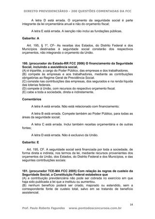 DIREITO PREVIDENCIÁRIO - 200 QUESTÕES COMENTADAS DA FCC
14
Prof. Paulo Roberto Fagundes www.pontodosconcursos.com.br
A letra D está errada. O orçamento da seguridade social é parte
integrante da lei orçamentária anual e não do orçamento fiscal;
A letra E está errada. A isenção não inclui as fundações públicas.
Gabarito: A
Art. 195, § 1º, CF- As receitas dos Estados, do Distrito Federal e dos
Municípios destinadas à seguridade social constarão dos respectivos
orçamentos, não integrando o orçamento da União.
180. (procurador do Estado-RR FCC 2006) O financiamento da Seguridade
Social, incluindo a assistência social,
(A) é tripartite, a cargo do Poder Público, das empresas e dos trabalhadores.
(B) compete às empresas e aos trabalhadores, mediante as contribuições
obrigatórias ao Regime Geral de Previdência Social.
(C) consiste nas contribuições das empresas, dos segurados e na renda líquida
das loterias federais.
(D) compete à União, com recursos do respectivo orçamento fiscal.
(E) cabe a toda a sociedade, direta e indiretamente.
Comentários
A letra A está errada. Não está relacionado com financiamento;
A letra B está errada. Compete também ao Poder Público, para todas as
áreas da seguridade social;
A letra C está errada. Inclui também receitas orçamentária e de outras
fontes;
A letra D está errada. Não é exclusivo da União.
Gabarito: E
Art. 195, CF. A seguridade social será financiada por toda a sociedade, de
forma direta e indireta, nos termos da lei, mediante recursos provenientes dos
orçamentos da União, dos Estados, do Distrito Federal e dos Municípios, e das
seguintes contribuições sociais:
181. (procurador TCE-MA FCC 2005) Com relação às regras de custeio da
Seguridade Social, a Constituição Federal estabelece que
(A) a contribuição previdenciária não pode ser cobrada no exercício em que
haja sido publicada a lei que a instituiu ou aumentou.
(B) nenhum benefício poderá ser criado, majorado ou estendido, sem a
correspondente fonte de custeio total, salvo em se tratando de benefício
assistencial.
 