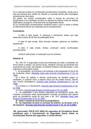 DIREITO PREVIDENCIÁRIO - 200 QUESTÕES COMENTADAS DA FCC
15
Prof. Paulo Roberto Fagundes www.pontodosconcursos.com.br
(C) a natureza jurídica da contribuição previdenciária é tributária, sendo que a
cota da empresa tem caráter de imposto e a parcela devida pelo empregado
caracteriza-se como taxa.
(D) podem ser criadas contribuições sobre a receita de concursos de
prognósticos e do importador de bens ou serviços do exterior entre as receitas
destinadas a assegurar o financiamento da Seguridade Social.
(E) as contribuições previdenciárias incidentes sobre o lucro e sobre a receita
ou faturamento devem ser instituídas por lei complementar.
Comentários
A letra A está errada. A cobrança é admissível, desde que seja
observado o prazo de 90 dias da publicação da lei.
A letra B está errada. Este princípio também aplica-se ao benéfico
assistencial;
A letra C está errada. Ambas continuam sendo contribuições
previdenciárias;
A letra E está errada. A instituição é por lei ordinária.
Gabarito: D
Art. 195, CF. A seguridade social será financiada por toda a sociedade, de
forma direta e indireta, nos termos da lei, mediante recursos provenientes dos
orçamentos da União, dos Estados, do Distrito Federal e dos Municípios, e das
seguintes contribuições sociais:
I - do empregador, da empresa e da entidade a ela equiparada na forma da
lei, incidentes sobre: (Redação dada pela Emenda Constitucional nº 20, de
1998)
a) a folha de salários e demais rendimentos do trabalho pagos ou
creditados, a qualquer título, à pessoa física que lhe preste serviço, mesmo
sem vínculo empregatício; (Incluído pela Emenda Constitucional nº 20, de
1998)
b) a receita ou o faturamento; (Incluído pela Emenda Constitucional nº 20,
de 1998)
c) o lucro; (Incluído pela Emenda Constitucional nº 20, de 1998)
II - do trabalhador e dos demais segurados da previdência social, não
incidindo contribuição sobre aposentadoria e pensão concedidas pelo regime
geral de previdência social de que trata o art. 201; (Redação dada pela
Emenda Constitucional nº 20, de 1998)
III - sobre a receita de concursos de prognósticos.
IV - do importador de bens ou serviços do exterior, ou de quem a lei a
ele equiparar. (Incluído pela Emenda Constitucional nº 42, de 19.12.2003)
182. (procurador TCE-PI FCC 2005) Os segurados da Previdência Social
contribuem para o financiamento da Seguridade Social. Sobre as
Contribuições Sociais dos segurados, é correto afirmar:
 