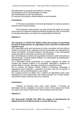 DIREITO PREVIDENCIÁRIO - 200 QUESTÕES COMENTADAS DA FCC
17
Prof. Paulo Roberto Fagundes www.pontodosconcursos.com.br
(B) seletividade na prestação de benefícios e serviços.
(C) eqüidade na forma de participação no custeio.
(D) irredutibilidade do valor dos benefícios.
(E) natureza democrática e descentralizada da administração.
Comentários
O Princípio da equidade na forma de participação no custeio já apareceu
diversas vezes nessas questões.
Para entendê-lo basta lembrar que está intimamente ligado ao princípio
da isonomia que determina tratamento desigual aqueles que não se encontram
em situação equivalente, em função da sua capacidade contributiva.
Gabarito: C
184. (assessor jur TCE-PI FCC 2009) É reflexo do princípio da diversidade
da base de financiamento da seguridade social a previsão constitucional
segundo a qual
(A) a seguridade social será financiada por toda a sociedade, de forma direta e
indireta, nos termos da lei, mediante recursos provenientes dos orçamentos da
União, dos Estados, do Distrito Federal e dos Municípios, e das contribuições
sociais previstas ou instituídas nos termos da Constituição.
(B) a administração do sistema de seguridade social terá caráter democrático e
descentralizado, mediante gestão tripartite, com participação de trabalhadores,
empregadores e Governo.
(C) a seguridade social compreende um conjunto integrado de ações de
iniciativa dos Poderes Públicos e da sociedade, destinadas a assegurar os
direitos relativos à saúde, educação, previdência e assistência social.
(D) as receitas de Estados, Distrito Federal e Municípios destinadas à
seguridade social integrarão o orçamento da União, para fins de garantir a
equidade na forma da participação no seu custeio.
(E) a pessoa jurídica em débito com o sistema da seguridade social, como
estabelecido em lei complementar, não poderá contratar com o Poder Público,
mas poderá receber incentivos fiscais ou creditícios.
Comentários
Também já discutido vária vezes neste material, o Princípio da
diversidade orienta o legislador na busca do maior número possível de fontes
de custeio, para evitar o exaurimento, caso houvesse uma única fonte.
Gabarito: A
185. (procurador TCE-MG FCC 2007) Em relação ao financiamento do
Regime Geral da Previdência Social, é correto afirmar que
 