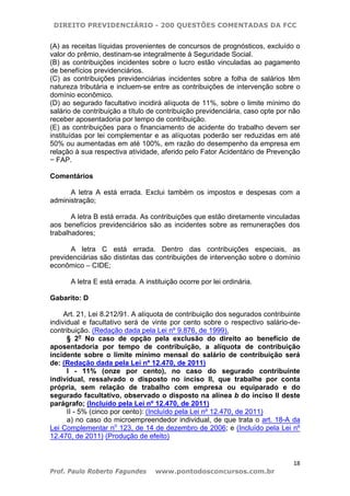 DIREITO PREVIDENCIÁRIO - 200 QUESTÕES COMENTADAS DA FCC
18
Prof. Paulo Roberto Fagundes www.pontodosconcursos.com.br
(A) as receitas líquidas provenientes de concursos de prognósticos, excluído o
valor do prêmio, destinam-se integralmente à Seguridade Social.
(B) as contribuições incidentes sobre o lucro estão vinculadas ao pagamento
de benefícios previdenciários.
(C) as contribuições previdenciárias incidentes sobre a folha de salários têm
natureza tributária e incluem-se entre as contribuições de intervenção sobre o
domínio econômico.
(D) ao segurado facultativo incidirá alíquota de 11%, sobre o limite mínimo do
salário de contribuição a título de contribuição previdenciária, caso opte por não
receber aposentadoria por tempo de contribuição.
(E) as contribuições para o financiamento de acidente do trabalho devem ser
instituídas por lei complementar e as alíquotas poderão ser reduzidas em até
50% ou aumentadas em até 100%, em razão do desempenho da empresa em
relação à sua respectiva atividade, aferido pelo Fator Acidentário de Prevenção
− FAP.
Comentários
A letra A está errada. Exclui também os impostos e despesas com a
administração;
A letra B está errada. As contribuições que estão diretamente vinculadas
aos benefícios previdenciários são as incidentes sobre as remunerações dos
trabalhadores;
A letra C está errada. Dentro das contribuições especiais, as
previdenciárias são distintas das contribuições de intervenção sobre o domínio
econômico – CIDE;
A letra E está errada. A instituição ocorre por lei ordinária.
Gabarito: D
Art. 21, Lei 8.212/91. A alíquota de contribuição dos segurados contribuinte
individual e facultativo será de vinte por cento sobre o respectivo salário-de-
contribuição. (Redação dada pela Lei nº 9.876, de 1999).
§ 2o
No caso de opção pela exclusão do direito ao benefício de
aposentadoria por tempo de contribuição, a alíquota de contribuição
incidente sobre o limite mínimo mensal do salário de contribuição será
de: (Redação dada pela Lei nº 12.470, de 2011)
I - 11% (onze por cento), no caso do segurado contribuinte
individual, ressalvado o disposto no inciso II, que trabalhe por conta
própria, sem relação de trabalho com empresa ou equiparado e do
segurado facultativo, observado o disposto na alínea b do inciso II deste
parágrafo; (Incluído pela Lei nº 12.470, de 2011)
II - 5% (cinco por cento): (Incluído pela Lei nº 12.470, de 2011)
a) no caso do microempreendedor individual, de que trata o art. 18-A da
Lei Complementar no
123, de 14 de dezembro de 2006; e (Incluído pela Lei nº
12.470, de 2011) (Produção de efeito)
 