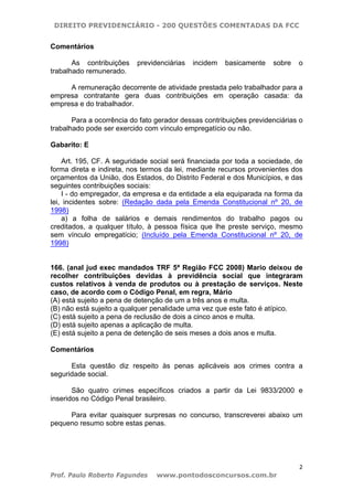 DIREITO PREVIDENCIÁRIO - 200 QUESTÕES COMENTADAS DA FCC
2
Prof. Paulo Roberto Fagundes www.pontodosconcursos.com.br
Comentários
As contribuições previdenciárias incidem basicamente sobre o
trabalhado remunerado.
A remuneração decorrente de atividade prestada pelo trabalhador para a
empresa contratante gera duas contribuições em operação casada: da
empresa e do trabalhador.
Para a ocorrência do fato gerador dessas contribuições previdenciárias o
trabalhado pode ser exercido com vínculo empregatício ou não.
Gabarito: E
Art. 195, CF. A seguridade social será financiada por toda a sociedade, de
forma direta e indireta, nos termos da lei, mediante recursos provenientes dos
orçamentos da União, dos Estados, do Distrito Federal e dos Municípios, e das
seguintes contribuições sociais:
I - do empregador, da empresa e da entidade a ela equiparada na forma da
lei, incidentes sobre: (Redação dada pela Emenda Constitucional nº 20, de
1998)
a) a folha de salários e demais rendimentos do trabalho pagos ou
creditados, a qualquer título, à pessoa física que lhe preste serviço, mesmo
sem vínculo empregatício; (Incluído pela Emenda Constitucional nº 20, de
1998)
166. (anal jud exec mandados TRF 5ª Região FCC 2008) Mario deixou de
recolher contribuições devidas à previdência social que integraram
custos relativos à venda de produtos ou à prestação de serviços. Neste
caso, de acordo com o Código Penal, em regra, Mário
(A) está sujeito a pena de detenção de um a três anos e multa.
(B) não está sujeito a qualquer penalidade uma vez que este fato é atípico.
(C) está sujeito a pena de reclusão de dois a cinco anos e multa.
(D) está sujeito apenas a aplicação de multa.
(E) está sujeito a pena de detenção de seis meses a dois anos e multa.
Comentários
Esta questão diz respeito às penas aplicáveis aos crimes contra a
seguridade social.
São quatro crimes específicos criados a partir da Lei 9833/2000 e
inseridos no Código Penal brasileiro.
Para evitar quaisquer surpresas no concurso, transcreverei abaixo um
pequeno resumo sobre estas penas.
 