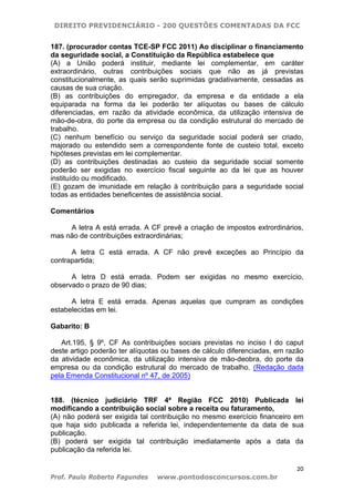 DIREITO PREVIDENCIÁRIO - 200 QUESTÕES COMENTADAS DA FCC
20
Prof. Paulo Roberto Fagundes www.pontodosconcursos.com.br
187. (procurador contas TCE-SP FCC 2011) Ao disciplinar o financiamento
da seguridade social, a Constituição da República estabelece que
(A) a União poderá instituir, mediante lei complementar, em caráter
extraordinário, outras contribuições sociais que não as já previstas
constitucionalmente, as quais serão suprimidas gradativamente, cessadas as
causas de sua criação.
(B) as contribuições do empregador, da empresa e da entidade a ela
equiparada na forma da lei poderão ter alíquotas ou bases de cálculo
diferenciadas, em razão da atividade econômica, da utilização intensiva de
mão-de-obra, do porte da empresa ou da condição estrutural do mercado de
trabalho.
(C) nenhum benefício ou serviço da seguridade social poderá ser criado,
majorado ou estendido sem a correspondente fonte de custeio total, exceto
hipóteses previstas em lei complementar.
(D) as contribuições destinadas ao custeio da seguridade social somente
poderão ser exigidas no exercício fiscal seguinte ao da lei que as houver
instituído ou modificado.
(E) gozam de imunidade em relação à contribuição para a seguridade social
todas as entidades beneficentes de assistência social.
Comentários
A letra A está errada. A CF prevê a criação de impostos extrordinários,
mas não de contribuições extraordinárias;
A letra C está errada. A CF não prevê exceções ao Princípio da
contrapartida;
A letra D está errada. Podem ser exigidas no mesmo exercício,
observado o prazo de 90 dias;
A letra E está errada. Apenas aquelas que cumpram as condições
estabelecidas em lei.
Gabarito: B
Art.195, § 9º, CF As contribuições sociais previstas no inciso I do caput
deste artigo poderão ter alíquotas ou bases de cálculo diferenciadas, em razão
da atividade econômica, da utilização intensiva de mão-deobra, do porte da
empresa ou da condição estrutural do mercado de trabalho. (Redação dada
pela Emenda Constitucional nº 47, de 2005)
188. (técnico judiciário TRF 4ª Região FCC 2010) Publicada lei
modificando a contribuição social sobre a receita ou faturamento,
(A) não poderá ser exigida tal contribuição no mesmo exercício financeiro em
que haja sido publicada a referida lei, independentemente da data de sua
publicação.
(B) poderá ser exigida tal contribuição imediatamente após a data da
publicação da referida lei.
 