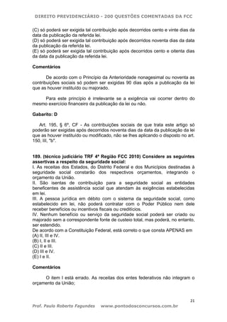 DIREITO PREVIDENCIÁRIO - 200 QUESTÕES COMENTADAS DA FCC
21
Prof. Paulo Roberto Fagundes www.pontodosconcursos.com.br
(C) só poderá ser exigida tal contribuição após decorridos cento e vinte dias da
data da publicação da referida lei.
(D) só poderá ser exigida tal contribuição após decorridos noventa dias da data
da publicação da referida lei.
(E) só poderá ser exigida tal contribuição após decorridos cento e oitenta dias
da data da publicação da referida lei.
Comentários
De acordo com o Princípio da Anterioridade nonagesimal ou noventa as
contribuições sociais só podem ser exigidas 90 dias após a publicação da lei
que as houver instituído ou majorado.
Para este princípio é irrelevante se a exigência vai ocorrer dentro do
mesmo exercício financeiro da publicação da lei ou não.
Gabarito: D
Art. 195, § 6º, CF - As contribuições sociais de que trata este artigo só
poderão ser exigidas após decorridos noventa dias da data da publicação da lei
que as houver instituído ou modificado, não se lhes aplicando o disposto no art.
150, III, "b".
189. (técnico judiciário TRF 4ª Região FCC 2010) Considere as seguintes
assertivas a respeito da seguridade social:
I. As receitas dos Estados, do Distrito Federal e dos Municípios destinadas à
seguridade social constarão dos respectivos orçamentos, integrando o
orçamento da União.
II. São isentas de contribuição para a seguridade social as entidades
beneficentes de assistência social que atendam às exigências estabelecidas
em lei.
III. A pessoa jurídica em débito com o sistema da seguridade social, como
estabelecido em lei, não poderá contratar com o Poder Público nem dele
receber benefícios ou incentivos fiscais ou creditícios.
IV. Nenhum benefício ou serviço da seguridade social poderá ser criado ou
majorado sem a correspondente fonte de custeio total, mas poderá, no entanto,
ser estendido.
De acordo com a Constituição Federal, está correto o que consta APENAS em
(A) II, III e IV.
(B) I, II e III.
(C) II e III.
(D) III e IV.
(E) I e II.
Comentários
O item I está errado. As receitas dos entes federativos não integram o
orçamento da União;
 