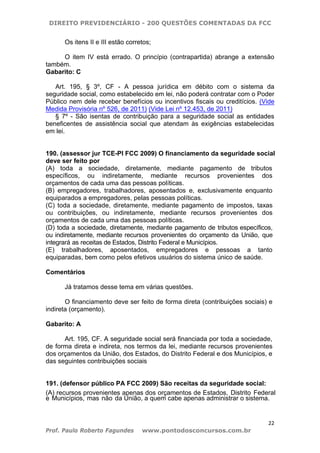 DIREITO PREVIDENCIÁRIO - 200 QUESTÕES COMENTADAS DA FCC
22
Prof. Paulo Roberto Fagundes www.pontodosconcursos.com.br
Os itens II e III estão corretos;
O item IV está errado. O princípio (contrapartida) abrange a extensão
também.
Gabarito: C
Art. 195, § 3º, CF - A pessoa jurídica em débito com o sistema da
seguridade social, como estabelecido em lei, não poderá contratar com o Poder
Público nem dele receber benefícios ou incentivos fiscais ou creditícios. (Vide
Medida Provisória nº 526, de 2011) (Vide Lei nº 12.453, de 2011)
§ 7º - São isentas de contribuição para a seguridade social as entidades
beneficentes de assistência social que atendam às exigências estabelecidas
em lei.
190. (assessor jur TCE-PI FCC 2009) O financiamento da seguridade social
deve ser feito por
(A) toda a sociedade, diretamente, mediante pagamento de tributos
específicos, ou indiretamente, mediante recursos provenientes dos
orçamentos de cada uma das pessoas políticas.
(B) empregadores, trabalhadores, aposentados e, exclusivamente enquanto
equiparados a empregadores, pelas pessoas políticas.
(C) toda a sociedade, diretamente, mediante pagamento de impostos, taxas
ou contribuições, ou indiretamente, mediante recursos provenientes dos
orçamentos de cada uma das pessoas políticas.
(D) toda a sociedade, diretamente, mediante pagamento de tributos específicos,
ou indiretamente, mediante recursos provenientes do orçamento da União, que
integrará as receitas de Estados, Distrito Federal e Municípios.
(E) trabalhadores, aposentados, empregadores e pessoas a tanto
equiparadas, bem como pelos efetivos usuários do sistema único de saúde.
Comentários
Já tratamos desse tema em várias questões.
O financiamento deve ser feito de forma direta (contribuições sociais) e
indireta (orçamento).
Gabarito: A
Art. 195, CF. A seguridade social será financiada por toda a sociedade,
de forma direta e indireta, nos termos da lei, mediante recursos provenientes
dos orçamentos da União, dos Estados, do Distrito Federal e dos Municípios, e
das seguintes contribuições sociais
191. (defensor público PA FCC 2009) São receitas da seguridade social:
(A) recursos provenientes apenas dos orçamentos de Estados, Distrito Federal
e Municípios, mas não da União, a quem cabe apenas administrar o sistema.
 