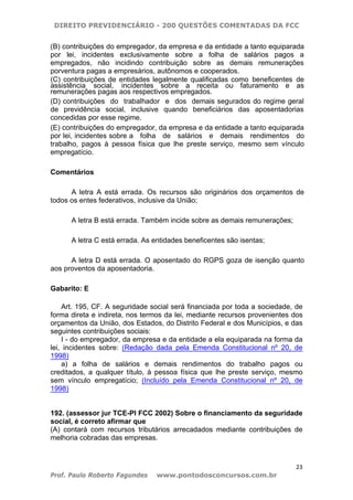 DIREITO PREVIDENCIÁRIO - 200 QUESTÕES COMENTADAS DA FCC
23
Prof. Paulo Roberto Fagundes www.pontodosconcursos.com.br
(B) contribuições do empregador, da empresa e da entidade a tanto equiparada
por lei, incidentes exclusivamente sobre a folha de salários pagos a
empregados, não incidindo contribuição sobre as demais remunerações
porventura pagas a empresários, autônomos e cooperados.
(C) contribuições de entidades legalmente qualificadas como beneficentes de
assistência social, incidentes sobre a receita ou faturamento e as
remunerações pagas aos respectivos empregados.
(D) contribuições do trabalhador e dos demais segurados do regime geral
de previdência social, inclusive quando beneficiários das aposentadorias
concedidas por esse regime.
(E) contribuições do empregador, da empresa e da entidade a tanto equiparada
por lei, incidentes sobre a folha de salários e demais rendimentos do
trabalho, pagos à pessoa física que lhe preste serviço, mesmo sem vínculo
empregatício.
Comentários
A letra A está errada. Os recursos são originários dos orçamentos de
todos os entes federativos, inclusive da União;
A letra B está errada. Também incide sobre as demais remunerações;
A letra C está errada. As entidades beneficentes são isentas;
A letra D está errada. O aposentado do RGPS goza de isenção quanto
aos proventos da aposentadoria.
Gabarito: E
Art. 195, CF. A seguridade social será financiada por toda a sociedade, de
forma direta e indireta, nos termos da lei, mediante recursos provenientes dos
orçamentos da União, dos Estados, do Distrito Federal e dos Municípios, e das
seguintes contribuições sociais:
I - do empregador, da empresa e da entidade a ela equiparada na forma da
lei, incidentes sobre: (Redação dada pela Emenda Constitucional nº 20, de
1998)
a) a folha de salários e demais rendimentos do trabalho pagos ou
creditados, a qualquer título, à pessoa física que lhe preste serviço, mesmo
sem vínculo empregatício; (Incluído pela Emenda Constitucional nº 20, de
1998)
192. (assessor jur TCE-PI FCC 2002) Sobre o financiamento da seguridade
social, é correto afirmar que
(A) contará com recursos tributários arrecadados mediante contribuições de
melhoria cobradas das empresas.
 
