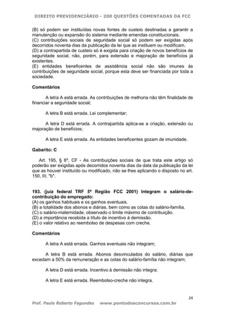 DIREITO PREVIDENCIÁRIO - 200 QUESTÕES COMENTADAS DA FCC
24
Prof. Paulo Roberto Fagundes www.pontodosconcursos.com.br
(B) só podem ser instituídas novas fontes de custeio destinadas a garantir a
manutenção ou expansão do sistema mediante emendas constitucionais.
(C) contribuições sociais de seguridade social só podem ser exigidas após
decorridos noventa dias da publicação da lei que as instituem ou modificam.
(D) a contrapartida de custeio só é exigida para criação de novos benefícios de
seguridade social, não, porém, para extensão e majoração de benefícios já
existentes.
(E) entidades beneficentes de assistência social não são imunes às
contribuições de seguridade social, porque esta deve ser financiada por toda a
sociedade.
Comentários
A letra A está errada. As contribuições de melhoria não têm finalidade de
financiar a seguridade social;
A letra B está errada. Lei complementar;
A letra D está errada. A contrapartida aplica-se a criação, extensão ou
majoração de benefícios;
A letra E está errada. As entidades beneficentes gozam de imunidade.
Gabarito: C
Art. 195, § 6º, CF - As contribuições sociais de que trata este artigo só
poderão ser exigidas após decorridos noventa dias da data da publicação da lei
que as houver instituído ou modificado, não se lhes aplicando o disposto no art.
150, III, "b".
193. (juiz federal TRF 5ª Região FCC 2001) Integram o salário-de-
contribuição do empregado:
(A) os ganhos habituais e os ganhos eventuais.
(B) a totalidade dos abonos e diárias, bem como as cotas do salário-família.
(C) o salário-maternidade, observado o limite máximo de contribuição.
(D) a importância recebida a título de incentivo à demissão.
(E) o valor relativo ao reembolso de despesas com creche.
Comentários
A letra A está errada. Ganhos eventuais não integram;
A letra B está errada. Abonos desvinculados do salário, diárias que
excedam a 50% da remuneração e as cotas do salário-família não integram;
A letra D está errada. Incentivo à demissão não integra;
A letra E está errada. Reembolso-creche não integra.
 