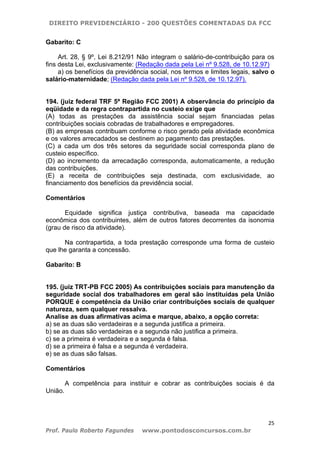 DIREITO PREVIDENCIÁRIO - 200 QUESTÕES COMENTADAS DA FCC
25
Prof. Paulo Roberto Fagundes www.pontodosconcursos.com.br
Gabarito: C
Art. 28, § 9º, Lei 8.212/91 Não integram o salário-de-contribuição para os
fins desta Lei, exclusivamente: (Redação dada pela Lei nº 9.528, de 10.12.97)
a) os benefícios da previdência social, nos termos e limites legais, salvo o
salário-maternidade; (Redação dada pela Lei nº 9.528, de 10.12.97).
194. (juiz federal TRF 5ª Região FCC 2001) A observância do princípio da
eqüidade e da regra contrapartida no custeio exige que
(A) todas as prestações da assistência social sejam financiadas pelas
contribuições sociais cobradas de trabalhadores e empregadores.
(B) as empresas contribuam conforme o risco gerado pela atividade econômica
e os valores arrecadados se destinem ao pagamento das prestações.
(C) a cada um dos três setores da seguridade social corresponda plano de
custeio específico.
(D) ao incremento da arrecadação corresponda, automaticamente, a redução
das contribuições.
(E) a receita de contribuições seja destinada, com exclusividade, ao
financiamento dos benefícios da previdência social.
Comentários
Equidade significa justiça contributiva, baseada ma capacidade
econômica dos contribuintes, além de outros fatores decorrentes da isonomia
(grau de risco da atividade).
Na contrapartida, a toda prestação corresponde uma forma de custeio
que lhe garanta a concessão.
Gabarito: B
195. (juiz TRT-PB FCC 2005) As contribuições sociais para manutenção da
seguridade social dos trabalhadores em geral são instituídas pela União
PORQUE é competência da União criar contribuições sociais de qualquer
natureza, sem qualquer ressalva.
Analise as duas afirmativas acima e marque, abaixo, a opção correta:
a) se as duas são verdadeiras e a segunda justifica a primeira.
b) se as duas são verdadeiras e a segunda não justifica a primeira.
c) se a primeira é verdadeira e a segunda é falsa.
d) se a primeira é falsa e a segunda é verdadeira.
e) se as duas são falsas.
Comentários
A competência para instituir e cobrar as contribuições sociais é da
União.
 
