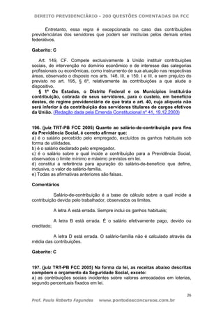 DIREITO PREVIDENCIÁRIO - 200 QUESTÕES COMENTADAS DA FCC
26
Prof. Paulo Roberto Fagundes www.pontodosconcursos.com.br
Entretanto, essa regra é excepcionada no caso das contribuições
previdenciárias dos servidores que podem ser instituías pelos demais entes
federativos.
Gabarito: C
Art. 149, CF. Compete exclusivamente à União instituir contribuições
sociais, de intervenção no domínio econômico e de interesse das categorias
profissionais ou econômicas, como instrumento de sua atuação nas respectivas
áreas, observado o disposto nos arts. 146, III, e 150, I e III, e sem prejuízo do
previsto no art. 195, § 6º, relativamente às contribuições a que alude o
dispositivo.
§ 1º Os Estados, o Distrito Federal e os Municípios instituirão
contribuição, cobrada de seus servidores, para o custeio, em benefício
destes, do regime previdenciário de que trata o art. 40, cuja alíquota não
será inferior à da contribuição dos servidores titulares de cargos efetivos
da União. (Redação dada pela Emenda Constitucional nº 41, 19.12.2003)
196. (juiz TRT-PB FCC 2005) Quanto ao salário-de-contribuição para fins
da Previdência Social, é correto afirmar que:
a) é o salário percebido pelo empregado, excluídos os ganhos habituais sob
forma de utilidades.
b) é o salário declarado pelo empregador.
c) é o salário sobre o qual incide a contribuição para a Previdência Social,
observados o limite mínimo e máximo previstos em lei.
d) constitui a referência para apuração do salário-de-benefício que define,
inclusive, o valor do salário-família.
e) Todas as afirmativas anteriores são falsas.
Comentários
Salário-de-contribuição é a base de cálculo sobre a qual incide a
contribuição devida pelo trabalhador, observados os limites.
A letra A está errada. Sempre inclui os ganhos habituais;
A letra B está errada. É o salário efetivamente pago, devido ou
creditado;
A letra D está errada. O salário-família não é calculado através da
média das contribuições.
Gabarito: C
197. (juiz TRT-PB FCC 2005) Na forma da lei, as receitas abaixo descritas
compõem o orçamento da Seguridade Social, exceto:
a) as contribuições sociais incidentes sobre valores arrecadados em loterias,
segundo percentuais fixados em lei.
 