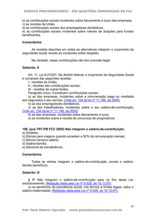 DIREITO PREVIDENCIÁRIO - 200 QUESTÕES COMENTADAS DA FCC
27
Prof. Paulo Roberto Fagundes www.pontodosconcursos.com.br
b) as contribuições sociais incidentes sobre faturamento e lucro das empresas.
c) as receitas da União.
d) as contribuições sociais dos empregadores domésticos.
e) as contribuições sociais incidentes sobre valores de doações para fundos
beneficentes.
Comentários
As receitas descritas em todas as alternativas integram o orçamento da
seguridade social, exceto as incidentes sobre doações.
Na verdade, essas contribuições não tem previsão legal.
Gabarito: E
Art. 11, Lei 8.212/91. No âmbito federal, o orçamento da Seguridade Social
é composto das seguintes receitas:
I - receitas da União;
II - receitas das contribuições sociais;
III - receitas de outras fontes.
Parágrafo único. Constituem contribuições sociais:
a) as das empresas, incidentes sobre a remuneração paga ou creditada
aos segurados a seu serviço; (Vide art. 104 da lei nº 11.196, de 2005)
b) as dos empregadores domésticos;
c) as dos trabalhadores, incidentes sobre o seu salário-de-contribuição;
(Vide art. 104 da lei nº 11.196, de 2005)
d) as das empresas, incidentes sobre faturamento e lucro;
e) as incidentes sobre a receita de concursos de prognósticos.
198. (juiz TRT-PB FCC 2005) Não integram o salário-de-contribuição:
a) Gorjetas;
b) Diárias para viagens quando excedam a 50% da remuneração mensal;
c) Décimo terceiro salário;
d) Salário-família;
e) Adicional de transferência;
Comentários
Todas as verbas integram o salário-de-contribuição, exceto o salário-
família (benefício).
Gabarito: D
§ 9º Não integram o salário-de-contribuição para os fins desta Lei,
exclusivamente: (Redação dada pela Lei nº 9.528, de 10.12.97)
a) os benefícios da previdência social, nos termos e limites legais, salvo o
salário-maternidade; (Redação dada pela Lei nº 9.528, de 10.12.97).
 