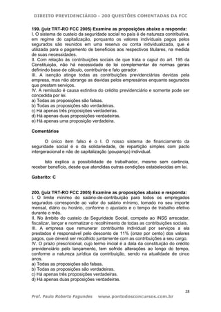 DIREITO PREVIDENCIÁRIO - 200 QUESTÕES COMENTADAS DA FCC
28
Prof. Paulo Roberto Fagundes www.pontodosconcursos.com.br
199. (juiz TRT-RO FCC 2005) Examine as proposições abaixo e responda:
I. O sistema de custeio da seguridade social no país é de natureza contributiva,
em regime de capitalização, porquanto os valores individuais pagos pelos
segurados são reunidos em uma reserva ou conta individualizada, que é
utilizada para o pagamento de benefícios aos respectivos titulares, na medida
de suas necessidades.
II. Com relação às contribuições sociais de que trata o caput do art. 195 da
Constituição, não há necessidade de lei complementar de normas gerais
definindo base de cálculo, contribuinte e fato gerador.
III. A isenção atinge todas as contribuições previdenciárias devidas pela
empresa, mas não abrange as devidas pelos empresários enquanto segurados
que prestam serviços.
IV. A remissão é causa extintiva do crédito previdenciário e somente pode ser
concedida por lei.
a) Todas as proposições são falsas.
b) Todas as proposições são verdadeiras.
c) Há apenas três proposições verdadeiras.
d) Há apenas duas proposições verdadeiras.
e) Há apenas uma proposição verdadeira.
Comentários
O único item falso é o I. O nosso sistema de financiamento da
seguridade social é o da solidariedade, de repartição simples com pacto
intergeracional e não de capitalização (poupança) individual.
Isto explica a possibilidade de trabalhador, mesmo sem carência,
receber benefício, desde que atendidas outras condições estabelecidas em lei.
Gabarito: C
200. (juiz TRT-RO FCC 2005) Examine as proposições abaixo e responda:
I. O limite mínimo do salário-de-contribuição para todos os empregados
segurados corresponde ao valor do salário mínimo, tomado no seu importe
mensal, diário ou horário, conforme o ajustado e o tempo de trabalho efetivo
durante o mês.
II. No âmbito do custeio da Seguridade Social, compete ao INSS arrecadar,
fiscalizar, lançar e normatizar o recolhimento de todas as contribuições sociais.
III. A empresa que remunerar contribuinte individual por serviços a ela
prestados é responsável pelo desconto de 11% (onze por cento) dos valores
pagos, que deverá ser recolhido juntamente com as contribuições a seu cargo.
IV. O prazo prescricional, cujo termo inicial é a data da constituição do crédito
previdenciário pelo lançamento, tem sofrido alterações ao longo do tempo,
conforme a natureza jurídica da contribuição, sendo na atualidade de cinco
anos.
a) Todas as proposições são falsas.
b) Todas as proposições são verdadeiras.
c) Há apenas três proposições verdadeiras.
d) Há apenas duas proposições verdadeiras.
 