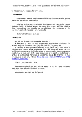 DIREITO PREVIDENCIÁRIO - 200 QUESTÕES COMENTADAS DA FCC
29
Prof. Paulo Roberto Fagundes www.pontodosconcursos.com.br
e) Há apenas uma proposição verdadeira.
Comentários
O item I está errado. Só pode ser considerado o salário-mínimo quando
não existir piso salarial da categoria;
O item II está errado. Atualmente, a competência é da Receita Federal
do Brasil, órgão da União. Mesmo na época do concurso (2005) o INSS só
tinha competência em relação as contribuições das empresas e dos
trabalhadores incidentes sobre a remuneração;
Os itens III e IV estão corretos.
Gabarito: D
Art. 30, Lei 8.212/91I - a empresa é obrigada a:
a) arrecadar as contribuições dos segurados empregados e trabalhadores
avulsos a seu serviço, descontando-as da respectiva remuneração;
b) recolher os valores arrecadados na forma da alínea a deste inciso, a
contribuição a que se refere o inciso IV do art. 22 desta Lei, assim como as
contribuições a seu cargo incidentes sobre as remunerações pagas, devidas ou
creditadas, a qualquer título, aos segurados empregados, trabalhadores
avulsos e contribuintes individuais a seu serviço até o dia 20 (vinte) do mês
subsequente ao da competência; (Redação dada pela Lei nº 11.933, de 2009).
(Produção de efeitos).
Súmula Vinculante Nº 8 – STF
São inconstitucionais os artigos 45 e 46 da Lei 8.212/91, que tratam da
prescrição e decadência de crédito tributário.
(atualmente os prazos são de 5 anos)
 