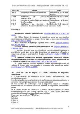 DIREITO PREVIDENCIÁRIO - 200 QUESTÕES COMENTADAS DA FCC
3
Prof. Paulo Roberto Fagundes www.pontodosconcursos.com.br
ARTIGO CRIME PENA
168-A Apropriação indébita previdenciária Reclusão de 2 a 5 anos
e multa
337-A Sonegação de contribuição
previdenciária
Reclusão de 2 a 5 anos
e multa
313-A Inserção de dados falsos em sistema
de informações
Reclusão de 2 a 12 anos
e multa
313-B Modificação ou alteração não
autorizada de sistema de informações
Detenção de 3 meses a
2 anos e multa
Gabarito: C
Apropriação indébita previdenciária (Incluído pela Lei nº 9.983, de
2000)
Art. 168-A. Deixar de repassar à previdência social as contribuições
recolhidas dos contribuintes, no prazo e forma legal ou convencional: (Incluído
pela Lei nº 9.983, de 2000)
Pena - reclusão, de 2 (dois) a 5 (cinco) anos, e multa. (Incluído pela Lei
nº 9.983, de 2000)
§ 1o
Nas mesmas penas incorre quem deixar de: (Incluído pela Lei nº
9.983, de 2000)
I - recolher, no prazo legal, contribuição ou outra importância destinada à
previdência social que tenha sido descontada de pagamento efetuado a
segurados, a terceiros ou arrecadada do público; (Incluído pela Lei nº 9.983, de
2000)
II - recolher contribuições devidas à previdência social que tenham
integrado despesas contábeis ou custos relativos à venda de produtos ou
à prestação de serviços; (Incluído pela Lei nº 9.983, de 2000)
III - pagar benefício devido a segurado, quando as respectivas cotas ou
valores já tiverem sido reembolsados à empresa pela previdência social.
(Incluído pela Lei nº 9.983, de 2000)
167. (anal jud TRF 4ª Região FCC 2004) Considere as seguintes
afirmativas:
I. O financiamento da seguridade social provém, exclusivamente, das
contribuições sociais.
II. A Constituição enumera taxativamente as fontes dos recursos destinados a
garantir a manutenção ou expansão da seguridade social.
III. São isentas de contribuição para a seguridade social as entidades
beneficentes de assistência social que atendam às exigências estabelecidas
em lei.
IV. A pessoa jurídica em débito com o sistema da seguridade social, como
estabelecido em lei, não poderá contratar com o Poder Público, nem dele
receber benefícios ou incentivos fiscais ou creditícios.
É correto o que se afirma APENAS em
(A) I e II.
(B) I e III.
(C) II e III.
(D) II e IV.
 