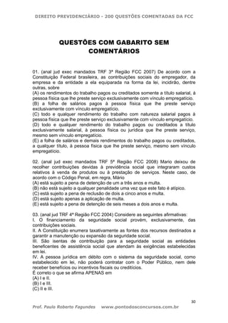 DIREITO PREVIDENCIÁRIO - 200 QUESTÕES COMENTADAS DA FCC
30
Prof. Paulo Roberto Fagundes www.pontodosconcursos.com.br
QUESTÕES COM GABARITO SEM
COMENTÁRIOS
01. (anal jud exec mandados TRF 3ª Região FCC 2007) De acordo com a
Constituição Federal brasileira, as contribuições sociais do empregador, da
empresa e da entidade a ela equiparada na forma da lei, incidirão, dentre
outras, sobre
(A) os rendimentos do trabalho pagos ou creditados somente a título salarial, à
pessoa física que lhe preste serviço exclusivamente com vínculo empregatício.
(B) a folha de salários pagos à pessoa física que lhe preste serviço
exclusivamente com vínculo empregatício.
(C) todo e qualquer rendimento do trabalho com natureza salarial pagos à
pessoa física que lhe preste serviço exclusivamente com vínculo empregatício.
(D) todo e qualquer rendimento do trabalho pagos ou creditados a título
exclusivamente salarial, à pessoa física ou jurídica que lhe preste serviço,
mesmo sem vínculo empregatício.
(E) a folha de salários e demais rendimentos do trabalho pagos ou creditados,
a qualquer título, à pessoa física que lhe preste serviço, mesmo sem vínculo
empregatício.
02. (anal jud exec mandados TRF 5ª Região FCC 2008) Mario deixou de
recolher contribuições devidas à previdência social que integraram custos
relativos à venda de produtos ou à prestação de serviços. Neste caso, de
acordo com o Código Penal, em regra, Mário
(A) está sujeito a pena de detenção de um a três anos e multa.
(B) não está sujeito a qualquer penalidade uma vez que este fato é atípico.
(C) está sujeito a pena de reclusão de dois a cinco anos e multa.
(D) está sujeito apenas a aplicação de multa.
(E) está sujeito a pena de detenção de seis meses a dois anos e multa.
03. (anal jud TRF 4ª Região FCC 2004) Considere as seguintes afirmativas:
I. O financiamento da seguridade social provém, exclusivamente, das
contribuições sociais.
II. A Constituição enumera taxativamente as fontes dos recursos destinados a
garantir a manutenção ou expansão da seguridade social.
III. São isentas de contribuição para a seguridade social as entidades
beneficentes de assistência social que atendam às exigências estabelecidas
em lei.
IV. A pessoa jurídica em débito com o sistema da seguridade social, como
estabelecido em lei, não poderá contratar com o Poder Público, nem dele
receber benefícios ou incentivos fiscais ou creditícios.
É correto o que se afirma APENAS em
(A) I e II.
(B) I e III.
(C) II e III.
 
