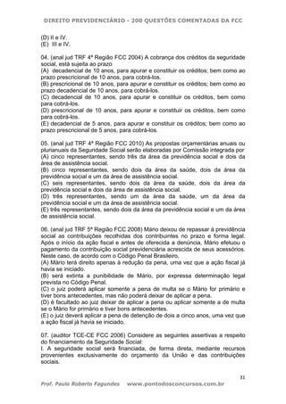 DIREITO PREVIDENCIÁRIO - 200 QUESTÕES COMENTADAS DA FCC
31
Prof. Paulo Roberto Fagundes www.pontodosconcursos.com.br
(D) II e IV.
(E)) III e IV.
04. (anal jud TRF 4ª Região FCC 2004) A cobrança dos créditos da seguridade
social, está sujeita ao prazo
(A)) decadencial de 10 anos, para apurar e constituir os créditos; bem como ao
prazo prescricional de 10 anos, para cobrá-los.
(B) prescricional de 10 anos, para apurar e constituir os créditos; bem como ao
prazo decadencial de 10 anos, para cobrá-los.
(C) decadencial de 10 anos, para apurar e constituir os créditos, bem como
para cobrá-los.
(D) prescricional de 10 anos, para apurar e constituir os créditos, bem como
para cobrá-los.
(E) decadencial de 5 anos, para apurar e constituir os créditos; bem como ao
prazo prescricional de 5 anos, para cobrá-los.
05. (anal jud TRF 4ª Região FCC 2010) As propostas orçamentárias anuais ou
plurianuais da Seguridade Social serão elaboradas por Comissão integrada por
(A) cinco representantes, sendo três da área da previdência social e dois da
área de assistência social.
(B) cinco representantes, sendo dois da área da saúde, dois da área da
previdência social e um da área de assistência social.
(C) seis representantes, sendo dois da área da saúde, dois da área da
previdência social e dois da área de assistência social.
(D) três representantes, sendo um da área da saúde, um da área da
previdência social e um da área de assistência social.
(E) três representantes, sendo dois da área da previdência social e um da área
de assistência social.
06. (anal jud TRF 5ª Região FCC 2008) Mário deixou de repassar à previdência
social as contribuições recolhidas dos contribuintes no prazo e forma legal.
Após o início da ação fiscal e antes de oferecida a denúncia, Mário efetuou o
pagamento da contribuição social previdenciária acrescida de seus acessórios.
Neste caso, de acordo com o Código Penal Brasileiro,
(A) Mário terá direito apenas à redução da pena, uma vez que a ação fiscal já
havia se iniciado.
(B) será extinta a punibilidade de Mário, por expressa determinação legal
prevista no Código Penal.
(C) o juiz poderá aplicar somente a pena de multa se o Mário for primário e
tiver bons antecedentes, mas não poderá deixar de aplicar a pena.
(D) é facultado ao juiz deixar de aplicar a pena ou aplicar somente a de multa
se o Mário for primário e tiver bons antecedentes.
(E) o juiz deverá aplicar a pena de detenção de dois a cinco anos, uma vez que
a ação fiscal já havia se iniciado.
07. (auditor TCE-CE FCC 2006) Considere as seguintes assertivas a respeito
do financiamento da Seguridade Social:
I. A seguridade social será financiada, de forma direta, mediante recursos
provenientes exclusivamente do orçamento da União e das contribuições
sociais.
 