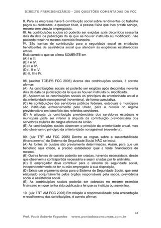 DIREITO PREVIDENCIÁRIO - 200 QUESTÕES COMENTADAS DA FCC
32
Prof. Paulo Roberto Fagundes www.pontodosconcursos.com.br
II. Para as empresas haverá contribuição social sobre rendimentos do trabalho
pagos ou creditados, a qualquer título, à pessoa física que lhes preste serviço,
mesmo sem vínculo empregatício.
III. As contribuições sociais só poderão ser exigidas após decorridos sessenta
dias da data da publicação da lei que as houver instituído ou modificado, não
podendo recair no mesmo exercício financeiro.
IV. São isentas de contribuição para a seguridade social as entidades
beneficentes de assistência social que atendam às exigências estabelecidas
em lei.
Está correto o que se afirma SOMENTE em
(A) I e III.
(B) I e IV.
(C) II e IV.
(D) I, II e IV.
(E) II, III e IV.
08. (auditor TCE-PB FCC 2006) Acerca das contribuições sociais, é correto
afirmar:
(A)) As contribuições sociais só poderão ser exigidas após decorridos noventa
dias da data da publicação da lei que as houver instituído ou modificado.
(B) Aplicam-se às contribuições sociais os princípios da anterioridade anual e
da anterioridade nonagesimal (noventena), de forma cumulativa.
(C) As contribuições dos servidores públicos federais, estaduais e municipais
são instituídas exclusivamente pela União, para o custeio do regime
previdenciário em benefício dos referidos servidores.
(D) A alíquota da contribuição previdenciária dos servidores estaduais e
municipais pode ser inferior à alíquota da contribuição previdenciária dos
servidores titulares de cargos efetivos da União.
(E) As contribuições sociais observam o princípio da anterioridade anual, mas
não observam o princípio da anterioridade nonagesimal (noventena).
09. (juiz TRT AM FCC 2005) Dentre as regras sobre a sustentabilidade
(financiamento) do Sistema de Seguridade Social NÃO se inclui:
(A) As fontes de custeio são previamente determinadas. Assim, para que um
benefício seja criado, é preciso estabelecer qual a fonte financiadora do
mesmo.
(B) Outras fontes de custeio poderão ser criadas, havendo necessidade, desde
que observem a contrapartida necessária e sejam criadas por lei ordinária.
(C) O empregador deve contribuir para o sistema de seguridade social,
independentemente de ter ou não empregado à sua disposição.
(D) Existe um orçamento único para o Sistema de Seguridade Social, que será
elaborado conjuntamente pelos órgãos responsáveis pela saúde, previdência
social e assistência social.
(E) As contribuições sociais poderão ser cobradas no mesmo exercício
financeiro em que tenha sido publicada a lei que as instituiu ou aumentou.
10. (juiz TRT AM FCC 2005) Em relação à responsabilidade pela arrecadação
e recolhimento das contribuições, é correto afirmar:
 