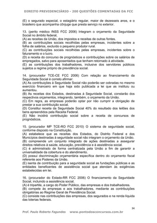 DIREITO PREVIDENCIÁRIO - 200 QUESTÕES COMENTADAS DA FCC
34
Prof. Paulo Roberto Fagundes www.pontodosconcursos.com.br
(E) o segurado especial, o estagiário regular, maior de dezesseis anos, e o
brasileiro que acompanha cônjuge que presta serviço no exterior.
13. (perito médico INSS FCC 2006) Integram o orçamento da Seguridade
Social no âmbito federal,
(A) as receitas da União, dos impostos e receitas de outras fontes.
(B) as contribuições sociais recolhidas pelas empresas, incidentes sobre a
folha de salários, excluído o pequeno produtor rural.
(C) as contribuições sociais recolhidas pelas empresas, incidentes sobre o
faturamento e o lucro.
(D) a receita do concurso de prognósticos e contribuições sobre os salários de
empregados, salvo para aposentados que tenham retornado à atividade.
(E) as contribuições dos trabalhadores, inclusive dos servidores públicos
sujeitos a regime próprio de previdência social.
14. (procurador TCE-CE FCC 2006) Com relação ao financiamento da
Seguridade Social é correto afirmar:
(A) As contribuições à Seguridade Social não poderão ser cobradas no mesmo
exercício financeiro em que haja sido publicada a lei que as instituiu ou
aumentou.
(B) As receitas dos Estados, destinadas à Seguridade Social, constarão dos
respectivos orçamentos, integrando, também, o orçamento da União.
(C) Em regra, as empresas poderão optar por não cumprir a obrigação de
prestar a sua contribuição social.
(D) Constitui receita da Seguridade Social 40% do resultado dos leilões dos
bens apreendidos pela Receita Federal.
(E) Não incidirá contribuição social sobre a receita de concursos de
prognósticos.
15. (procurador MP TCE-RO FCC 2010) O sistema de seguridade social,
conforme disposto na Constituição,
(A) estabelece que as receitas dos Estados, do Distrito Federal e dos
Municípios destinadas à seguridade social não integram o orçamento da União.
(B) compreende um conjunto integrado de ações destinadas a assegurar
direitos relativos à saúde, educação, previdência e à assistência social.
(C) é administrado de forma centralizada pela União a fim de garantir a
universalidade da cobertura e do atendimento.
(D) possui discriminação orçamentária específica dentro do orçamento fiscal
referente aos Poderes da União.
(E) isenta de contribuição para a seguridade social as fundações públicas e as
entidades beneficentes de assistência social que atendam às exigências
estabelecidas em lei.
16. (procurador do Estado-RR FCC 2006) O financiamento da Seguridade
Social, incluindo a assistência social,
(A) é tripartite, a cargo do Poder Público, das empresas e dos trabalhadores.
(B) compete às empresas e aos trabalhadores, mediante as contribuições
obrigatórias ao Regime Geral de Previdência Social.
(C) consiste nas contribuições das empresas, dos segurados e na renda líquida
das loterias federais.
 