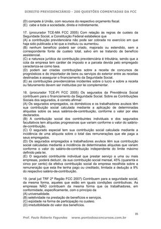 DIREITO PREVIDENCIÁRIO - 200 QUESTÕES COMENTADAS DA FCC
35
Prof. Paulo Roberto Fagundes www.pontodosconcursos.com.br
(D) compete à União, com recursos do respectivo orçamento fiscal.
(E)) cabe a toda a sociedade, direta e indiretamente.
17. (procurador TCE-MA FCC 2005) Com relação às regras de custeio da
Seguridade Social, a Constituição Federal estabelece que
(A) a contribuição previdenciária não pode ser cobrada no exercício em que
haja sido publicada a lei que a instituiu ou aumentou.
(B) nenhum benefício poderá ser criado, majorado ou estendido, sem a
correspondente fonte de custeio total, salvo em se tratando de benefício
assistencial.
(C) a natureza jurídica da contribuição previdenciária é tributária, sendo que a
cota da empresa tem caráter de imposto e a parcela devida pelo empregado
caracteriza-se como taxa.
(D) podem ser criadas contribuições sobre a receita de concursos de
prognósticos e do importador de bens ou serviços do exterior entre as receitas
destinadas a assegurar o financiamento da Seguridade Social.
(E) as contribuições previdenciárias incidentes sobre o lucro e sobre a receita
ou faturamento devem ser instituídas por lei complementar.
18. (procurador TCE-PI FCC 2005) Os segurados da Previdência Social
contribuem para o financiamento da Seguridade Social. Sobre as Contribuições
Sociais dos segurados, é correto afirmar:
(A) Os segurados empregados, os domésticos e os trabalhadores avulsos têm
sua contribuição social calculada mediante a aplicação de determinadas
alíquotas sobre os seus salários-de-contribuição, conforme o valor por eles
declarados.
(B) A contribuição social dos contribuintes individuais e dos segurados
facultativos tem alíquotas progressivas que variam conforme o valor do salário-
de-contribuição.
(C) O segurado especial tem sua contribuição social calculada mediante a
incidência de uma alíquota sobre o total das remunerações que ele paga a
seus empregados.
(D) Os segurados empregados e trabalhadores avulsos têm sua contribuição
social calculadas mediante a incidência de determinadas alíquotas que variam
conforme o valor do salário-de-contribuição independente do limite máximo
definido pela lei.
(E) O segurado contribuinte individual que prestar serviço a uma ou mais
empresas, poderá deduzir, da sua contribuição social mensal, 45% (quarenta e
cinco por cento) da efetiva contribuição social da empresa recolhida sobre a
remuneração que esta lhe tenha pago ou creditado, limitada a dedução a 9%
do respectivo salário-de-contribuição.
19. (anal jud TRF 2ª Região FCC 2007) Contribuem para a seguridade social,
da mesma forma, aqueles que estão em iguais condições contributivas. As
empresas NÃO contribuem da mesma forma que os trabalhadores, em
conformidade, especificamente, com o princípio da
(A) universalidade.
(B) seletividade na prestação de benefícios e serviços.
(C) eqüidade na forma de participação no custeio.
(D) irredutibilidade do valor dos benefícios.
 