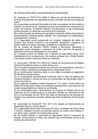 DIREITO PREVIDENCIÁRIO - 200 QUESTÕES COMENTADAS DA FCC
36
Prof. Paulo Roberto Fagundes www.pontodosconcursos.com.br
(E) natureza democrática e descentralizada da administração.
20. (assessor jur TCE-PI FCC 2009) É reflexo do princípio da diversidade da
base de financiamento da seguridade social a previsão constitucional segundo
a qual
(A) a seguridade social será financiada por toda a sociedade, de forma direta e
indireta, nos termos da lei, mediante recursos provenientes dos orçamentos da
União, dos Estados, do Distrito Federal e dos Municípios, e das contribuições
sociais previstas ou instituídas nos termos da Constituição.
(B) a administração do sistema de seguridade social terá caráter democrático e
descentralizado, mediante gestão tripartite, com participação de trabalhadores,
empregadores e Governo.
(C) a seguridade social compreende um conjunto integrado de ações de
iniciativa dos Poderes Públicos e da sociedade, destinadas a assegurar os
direitos relativos à saúde, educação, previdência e assistência social.
(D) as receitas de Estados, Distrito Federal e Municípios destinadas à
seguridade social integrarão o orçamento da União, para fins de garantir a
equidade na forma da participação no seu custeio.
(E) a pessoa jurídica em débito com o sistema da seguridade social, como
estabelecido em lei complementar, não poderá contratar com o Poder Público,
mas poderá receber incentivos fiscais ou creditícios.
21. (procurador TCE-MG FCC 2007) Em relação ao financiamento do Regime
Geral da Previdência Social, é correto afirmar que
(A) as receitas líquidas provenientes de concursos de prognósticos, excluído o
valor do prêmio, destinam-se integralmente à Seguridade Social.
(B) as contribuições incidentes sobre o lucro estão vinculadas ao pagamento
de benefícios previdenciários.
(C) as contribuições previdenciárias incidentes sobre a folha de salários têm
natureza tributária e incluem-se entre as contribuições de intervenção sobre o
domínio econômico.
(D) ao segurado facultativo incidirá alíquota de 11%, sobre o limite mínimo do
salário de contribuição a título de contribuição previdenciária, caso opte por não
receber aposentadoria por tempo de contribuição.
(E) as contribuições para o financiamento de acidente do trabalho devem ser
instituídas por lei complementar e as alíquotas poderão ser reduzidas em até
50% ou aumentadas em até 100%, em razão do desempenho da empresa em
relação à sua respectiva atividade, aferido pelo Fator Acidentário de Prevenção
− FAP.
22. (procurador do Estado-MT FCC 2011) Em relação ao financiamento da
Seguridade Social, é correto afirmar:
(A) A Seguridade Social será financiada por toda a sociedade, de forma direta
e indireta, mediante recursos provenientes apenas da União e dos Estados e,
em certos casos, também de contribuições sociais.
(B) No âmbito federal, o orçamento da Seguridade Social é composto de
receitas, provenientes da União, dos Estados, das contribuições sociais e de
receitas de outras fontes.
 