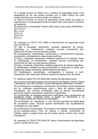 DIREITO PREVIDENCIÁRIO - 200 QUESTÕES COMENTADAS DA FCC
38
Prof. Paulo Roberto Fagundes www.pontodosconcursos.com.br
III. A pessoa jurídica em débito com o sistema da seguridade social, como
estabelecido em lei, não poderá contratar com o Poder Público nem dele
receber benefícios ou incentivos fiscais ou creditícios.
IV. Nenhum benefício ou serviço da seguridade social poderá ser criado ou
majorado sem a correspondente fonte de custeio total, mas poderá, no entanto,
ser estendido.
De acordo com a Constituição Federal, está correto o que consta APENAS em
(A) II, III e IV.
(B) I, II e III.
(C) II e III.
(D) III e IV.
(E) I e II.
26. (assessor jur TCE-PI FCC 2009) O financiamento da seguridade social
deve ser feito por
(A) toda a sociedade, diretamente, mediante pagamento de tributos
específicos, ou indiretamente, mediante recursos provenientes dos
orçamentos de cada uma das pessoas políticas.
(B) empregadores, trabalhadores, aposentados e, exclusivamente enquanto
equiparados a empregadores, pelas pessoas políticas.
(C) toda a sociedade, diretamente, mediante pagamento de impostos, taxas
ou contribuições, ou indiretamente, mediante recursos provenientes dos
orçamentos de cada uma das pessoas políticas.
(D) toda a sociedade, diretamente, mediante pagamento de tributos específicos,
ou indiretamente, mediante recursos provenientes do orçamento da União, que
integrará as receitas de Estados, Distrito Federal e Municípios.
(E) trabalhadores, aposentados, empregadores e pessoas a tanto
equiparadas, bem como pelos efetivos usuários do sistema único de saúde.
27. (defensor público PA FCC 2009) São receitas da seguridade social:
(A) recursos provenientes apenas dos orçamentos de Estados, Distrito Federal
e Municípios, mas não da União, a quem cabe apenas administrar o sistema.
(B) contribuições do empregador, da empresa e da entidade a tanto equiparada
por lei, incidentes exclusivamente sobre a folha de salários pagos a
empregados, não incidindo contribuição sobre as demais remunerações
porventura pagas a empresários, autônomos e cooperados.
(C) contribuições de entidades legalmente qualificadas como beneficentes de
assistência social, incidentes sobre a receita ou faturamento e as
remunerações pagas aos respectivos empregados.
(D) contribuições do trabalhador e dos demais segurados do regime geral
de previdência social, inclusive quando beneficiários das aposentadorias
concedidas por esse regime.
(E) contribuições do empregador, da empresa e da entidade a tanto equiparada
por lei, incidentes sobre a folha de salários e demais rendimentos do
trabalho, pagos à pessoa física que lhe preste serviço, mesmo sem vínculo
empregatício.
28. (assessor jur TCE-PI FCC 2002) 98. Sobre o financiamento da seguridade
social, é correto afirmar que
 