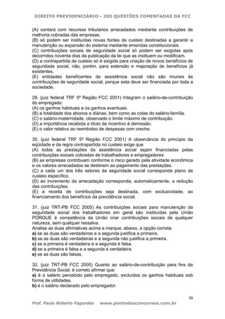 DIREITO PREVIDENCIÁRIO - 200 QUESTÕES COMENTADAS DA FCC
39
Prof. Paulo Roberto Fagundes www.pontodosconcursos.com.br
(A) contará com recursos tributários arrecadados mediante contribuições de
melhoria cobradas das empresas.
(B) só podem ser instituídas novas fontes de custeio destinadas a garantir a
manutenção ou expansão do sistema mediante emendas constitucionais.
(C) contribuições sociais de seguridade social só podem ser exigidas após
decorridos noventa dias da publicação da lei que as instituem ou modificam.
(D) a contrapartida de custeio só é exigida para criação de novos benefícios de
seguridade social, não, porém, para extensão e majoração de benefícios já
existentes.
(E) entidades beneficentes de assistência social não são imunes às
contribuições de seguridade social, porque esta deve ser financiada por toda a
sociedade.
29. (juiz federal TRF 5ª Região FCC 2001) Integram o salário-de-contribuição
do empregado:
(A) os ganhos habituais e os ganhos eventuais.
(B) a totalidade dos abonos e diárias, bem como as cotas do salário-família.
(C) o salário-maternidade, observado o limite máximo de contribuição.
(D) a importância recebida a título de incentivo à demissão.
(E) o valor relativo ao reembolso de despesas com creche.
30. (juiz federal TRF 5ª Região FCC 2001) A observância do princípio da
eqüidade e da regra contrapartida no custeio exige que
(A) todas as prestações da assistência social sejam financiadas pelas
contribuições sociais cobradas de trabalhadores e empregadores.
(B) as empresas contribuam conforme o risco gerado pela atividade econômica
e os valores arrecadados se destinem ao pagamento das prestações.
(C) a cada um dos três setores da seguridade social corresponda plano de
custeio específico.
(D) ao incremento da arrecadação corresponda, automaticamente, a redução
das contribuições.
(E) a receita de contribuições seja destinada, com exclusividade, ao
financiamento dos benefícios da previdência social.
31. (juiz TRT-PB FCC 2005) As contribuições sociais para manutenção da
seguridade social dos trabalhadores em geral são instituídas pela União
PORQUE é competência da União criar contribuições sociais de qualquer
natureza, sem qualquer ressalva.
Analise as duas afirmativas acima e marque, abaixo, a opção correta:
a) se as duas são verdadeiras e a segunda justifica a primeira.
b) se as duas são verdadeiras e a segunda não justifica a primeira.
c) se a primeira é verdadeira e a segunda é falsa.
d) se a primeira é falsa e a segunda é verdadeira.
e) se as duas são falsas.
32. (juiz TRT-PB FCC 2005) Quanto ao salário-de-contribuição para fins da
Previdência Social, é correto afirmar que:
a) é o salário percebido pelo empregado, excluídos os ganhos habituais sob
forma de utilidades.
b) é o salário declarado pelo empregador.
 