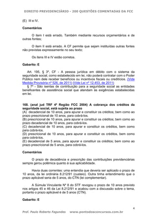 DIREITO PREVIDENCIÁRIO - 200 QUESTÕES COMENTADAS DA FCC
4
Prof. Paulo Roberto Fagundes www.pontodosconcursos.com.br
(E)) III e IV.
Comentários
O item I está errado. Também mediante recursos orçamentários e de
outras fontes;
O item II está errado. A CF permite que sejam instituídas outras fontes
não previstas expressamente no seu texto;
Os itens III e IV estão corretos.
Gabarito: E
Art. 195, § 3º, CF - A pessoa jurídica em débito com o sistema da
seguridade social, como estabelecido em lei, não poderá contratar com o Poder
Público nem dele receber benefícios ou incentivos fiscais ou creditícios. (Vide
Medida Provisória nº 526, de 2011) (Vide Lei nº 12.453, de 2011)
§ 7º - São isentas de contribuição para a seguridade social as entidades
beneficentes de assistência social que atendam às exigências estabelecidas
em lei.
168. (anal jud TRF 4ª Região FCC 2004) A cobrança dos créditos da
seguridade social, está sujeita ao prazo
(A)) decadencial de 10 anos, para apurar e constituir os créditos; bem como ao
prazo prescricional de 10 anos, para cobrá-los.
(B) prescricional de 10 anos, para apurar e constituir os créditos; bem como ao
prazo decadencial de 10 anos, para cobrá-los.
(C) decadencial de 10 anos, para apurar e constituir os créditos, bem como
para cobrá-los.
(D) prescricional de 10 anos, para apurar e constituir os créditos, bem como
para cobrá-los.
(E) decadencial de 5 anos, para apurar e constituir os créditos; bem como ao
prazo prescricional de 5 anos, para cobrá-los.
Comentários
O prazo de decadência e prescrição das contribuições previdenciárias
sempre gerou polêmica quanto à sua aplicabilidade.
Havia duas correntes: uma entendia que deveria ser aplicado o prazo de
10 anos, da lei ordinária 8.212/91 (custeio). Outra tinha entendimento que o
prazo aplicável seria de 5 anos, do CTN (lei complementar).
A Súmula Vinculante Nº 8 do STF revogou o prazo de 10 anos previsto
nos artigos 45 e 46 da Lei 8.212/91 e acabou com a discussão sobre o tema,
portanto o prazo aplicável é de 5 anos (CTN).
Gabarito: E
 