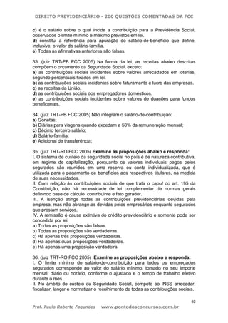 DIREITO PREVIDENCIÁRIO - 200 QUESTÕES COMENTADAS DA FCC
40
Prof. Paulo Roberto Fagundes www.pontodosconcursos.com.br
c) é o salário sobre o qual incide a contribuição para a Previdência Social,
observados o limite mínimo e máximo previstos em lei.
d) constitui a referência para apuração do salário-de-benefício que define,
inclusive, o valor do salário-família.
e) Todas as afirmativas anteriores são falsas.
33. (juiz TRT-PB FCC 2005) Na forma da lei, as receitas abaixo descritas
compõem o orçamento da Seguridade Social, exceto:
a) as contribuições sociais incidentes sobre valores arrecadados em loterias,
segundo percentuais fixados em lei.
b) as contribuições sociais incidentes sobre faturamento e lucro das empresas.
c) as receitas da União.
d) as contribuições sociais dos empregadores domésticos.
e) as contribuições sociais incidentes sobre valores de doações para fundos
beneficentes.
34. (juiz TRT-PB FCC 2005) Não integram o salário-de-contribuição:
a) Gorjetas;
b) Diárias para viagens quando excedam a 50% da remuneração mensal;
c) Décimo terceiro salário;
d) Salário-família;
e) Adicional de transferência;
35. (juiz TRT-RO FCC 2005) Examine as proposições abaixo e responda:
I. O sistema de custeio da seguridade social no país é de natureza contributiva,
em regime de capitalização, porquanto os valores individuais pagos pelos
segurados são reunidos em uma reserva ou conta individualizada, que é
utilizada para o pagamento de benefícios aos respectivos titulares, na medida
de suas necessidades.
II. Com relação às contribuições sociais de que trata o caput do art. 195 da
Constituição, não há necessidade de lei complementar de normas gerais
definindo base de cálculo, contribuinte e fato gerador.
III. A isenção atinge todas as contribuições previdenciárias devidas pela
empresa, mas não abrange as devidas pelos empresários enquanto segurados
que prestam serviços.
IV. A remissão é causa extintiva do crédito previdenciário e somente pode ser
concedida por lei.
a) Todas as proposições são falsas.
b) Todas as proposições são verdadeiras.
c) Há apenas três proposições verdadeiras.
d) Há apenas duas proposições verdadeiras.
e) Há apenas uma proposição verdadeira.
36. (juiz TRT-RO FCC 2005) Examine as proposições abaixo e responda:
I. O limite mínimo do salário-de-contribuição para todos os empregados
segurados corresponde ao valor do salário mínimo, tomado no seu importe
mensal, diário ou horário, conforme o ajustado e o tempo de trabalho efetivo
durante o mês.
II. No âmbito do custeio da Seguridade Social, compete ao INSS arrecadar,
fiscalizar, lançar e normatizar o recolhimento de todas as contribuições sociais.
 