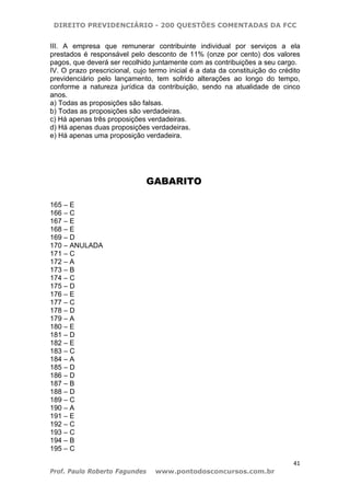 DIREITO PREVIDENCIÁRIO - 200 QUESTÕES COMENTADAS DA FCC
41
Prof. Paulo Roberto Fagundes www.pontodosconcursos.com.br
III. A empresa que remunerar contribuinte individual por serviços a ela
prestados é responsável pelo desconto de 11% (onze por cento) dos valores
pagos, que deverá ser recolhido juntamente com as contribuições a seu cargo.
IV. O prazo prescricional, cujo termo inicial é a data da constituição do crédito
previdenciário pelo lançamento, tem sofrido alterações ao longo do tempo,
conforme a natureza jurídica da contribuição, sendo na atualidade de cinco
anos.
a) Todas as proposições são falsas.
b) Todas as proposições são verdadeiras.
c) Há apenas três proposições verdadeiras.
d) Há apenas duas proposições verdadeiras.
e) Há apenas uma proposição verdadeira.
GABARITO
165 – E
166 – C
167 – E
168 – E
169 – D
170 – ANULADA
171 – C
172 – A
173 – B
174 – C
175 – D
176 – E
177 – C
178 – D
179 – A
180 – E
181 – D
182 – E
183 – C
184 – A
185 – D
186 – D
187 – B
188 – D
189 – C
190 – A
191 – E
192 – C
193 – C
194 – B
195 – C
 
