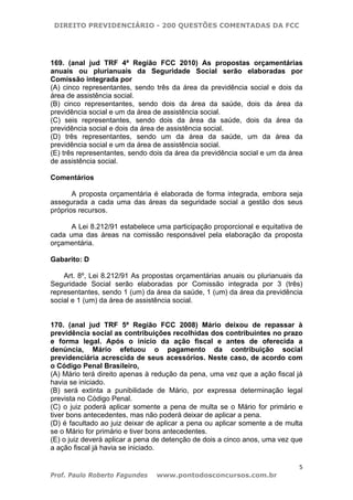 DIREITO PREVIDENCIÁRIO - 200 QUESTÕES COMENTADAS DA FCC
5
Prof. Paulo Roberto Fagundes www.pontodosconcursos.com.br
169. (anal jud TRF 4ª Região FCC 2010) As propostas orçamentárias
anuais ou plurianuais da Seguridade Social serão elaboradas por
Comissão integrada por
(A) cinco representantes, sendo três da área da previdência social e dois da
área de assistência social.
(B) cinco representantes, sendo dois da área da saúde, dois da área da
previdência social e um da área de assistência social.
(C) seis representantes, sendo dois da área da saúde, dois da área da
previdência social e dois da área de assistência social.
(D) três representantes, sendo um da área da saúde, um da área da
previdência social e um da área de assistência social.
(E) três representantes, sendo dois da área da previdência social e um da área
de assistência social.
Comentários
A proposta orçamentária é elaborada de forma integrada, embora seja
assegurada a cada uma das áreas da seguridade social a gestão dos seus
próprios recursos.
A Lei 8.212/91 estabelece uma participação proporcional e equitativa de
cada uma das áreas na comissão responsável pela elaboração da proposta
orçamentária.
Gabarito: D
Art. 8º, Lei 8.212/91 As propostas orçamentárias anuais ou plurianuais da
Seguridade Social serão elaboradas por Comissão integrada por 3 (três)
representantes, sendo 1 (um) da área da saúde, 1 (um) da área da previdência
social e 1 (um) da área de assistência social.
170. (anal jud TRF 5ª Região FCC 2008) Mário deixou de repassar à
previdência social as contribuições recolhidas dos contribuintes no prazo
e forma legal. Após o início da ação fiscal e antes de oferecida a
denúncia, Mário efetuou o pagamento da contribuição social
previdenciária acrescida de seus acessórios. Neste caso, de acordo com
o Código Penal Brasileiro,
(A) Mário terá direito apenas à redução da pena, uma vez que a ação fiscal já
havia se iniciado.
(B) será extinta a punibilidade de Mário, por expressa determinação legal
prevista no Código Penal.
(C) o juiz poderá aplicar somente a pena de multa se o Mário for primário e
tiver bons antecedentes, mas não poderá deixar de aplicar a pena.
(D) é facultado ao juiz deixar de aplicar a pena ou aplicar somente a de multa
se o Mário for primário e tiver bons antecedentes.
(E) o juiz deverá aplicar a pena de detenção de dois a cinco anos, uma vez que
a ação fiscal já havia se iniciado.
 