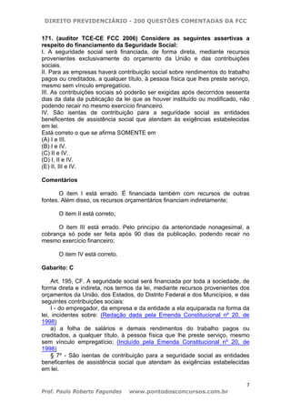 DIREITO PREVIDENCIÁRIO - 200 QUESTÕES COMENTADAS DA FCC
7
Prof. Paulo Roberto Fagundes www.pontodosconcursos.com.br
171. (auditor TCE-CE FCC 2006) Considere as seguintes assertivas a
respeito do financiamento da Seguridade Social:
I. A seguridade social será financiada, de forma direta, mediante recursos
provenientes exclusivamente do orçamento da União e das contribuições
sociais.
II. Para as empresas haverá contribuição social sobre rendimentos do trabalho
pagos ou creditados, a qualquer título, à pessoa física que lhes preste serviço,
mesmo sem vínculo empregatício.
III. As contribuições sociais só poderão ser exigidas após decorridos sessenta
dias da data da publicação da lei que as houver instituído ou modificado, não
podendo recair no mesmo exercício financeiro.
IV. São isentas de contribuição para a seguridade social as entidades
beneficentes de assistência social que atendam às exigências estabelecidas
em lei.
Está correto o que se afirma SOMENTE em
(A) I e III.
(B) I e IV.
(C) II e IV.
(D) I, II e IV.
(E) II, III e IV.
Comentários
O item I está errado. É financiada também com recursos de outras
fontes. Além disso, os recursos orçamentários financiam indiretamente;
O item II está correto;
O item III está errado. Pelo princípio da anterioridade nonagesimal, a
cobrança só pode ser feita após 90 dias da publicação, podendo recair no
mesmo exercício financeiro;
O item IV está correto.
Gabarito: C
Art. 195, CF. A seguridade social será financiada por toda a sociedade, de
forma direta e indireta, nos termos da lei, mediante recursos provenientes dos
orçamentos da União, dos Estados, do Distrito Federal e dos Municípios, e das
seguintes contribuições sociais:
I - do empregador, da empresa e da entidade a ela equiparada na forma da
lei, incidentes sobre: (Redação dada pela Emenda Constitucional nº 20, de
1998)
a) a folha de salários e demais rendimentos do trabalho pagos ou
creditados, a qualquer título, à pessoa física que lhe preste serviço, mesmo
sem vínculo empregatício; (Incluído pela Emenda Constitucional nº 20, de
1998)
§ 7º - São isentas de contribuição para a seguridade social as entidades
beneficentes de assistência social que atendam às exigências estabelecidas
em lei.
 