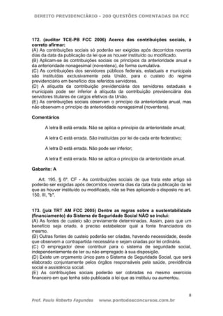 DIREITO PREVIDENCIÁRIO - 200 QUESTÕES COMENTADAS DA FCC
8
Prof. Paulo Roberto Fagundes www.pontodosconcursos.com.br
172. (auditor TCE-PB FCC 2006) Acerca das contribuições sociais, é
correto afirmar:
(A) As contribuições sociais só poderão ser exigidas após decorridos noventa
dias da data da publicação da lei que as houver instituído ou modificado.
(B) Aplicam-se às contribuições sociais os princípios da anterioridade anual e
da anterioridade nonagesimal (noventena), de forma cumulativa.
(C) As contribuições dos servidores públicos federais, estaduais e municipais
são instituídas exclusivamente pela União, para o custeio do regime
previdenciário em benefício dos referidos servidores.
(D) A alíquota da contribuição previdenciária dos servidores estaduais e
municipais pode ser inferior à alíquota da contribuição previdenciária dos
servidores titulares de cargos efetivos da União.
(E) As contribuições sociais observam o princípio da anterioridade anual, mas
não observam o princípio da anterioridade nonagesimal (noventena).
Comentários
A letra B está errada. Não se aplica o princípio da anterioridade anual;
A letra C está errada. São instituídas por lei de cada ente federativo;
A letra D está errada. Não pode ser inferior;
A letra E está errada. Não se aplica o princípio da anterioridade anual.
Gabarito: A
Art. 195, § 6º, CF - As contribuições sociais de que trata este artigo só
poderão ser exigidas após decorridos noventa dias da data da publicação da lei
que as houver instituído ou modificado, não se lhes aplicando o disposto no art.
150, III, "b".
173. (juiz TRT AM FCC 2005) Dentre as regras sobre a sustentabilidade
(financiamento) do Sistema de Seguridade Social NÃO se inclui:
(A) As fontes de custeio são previamente determinadas. Assim, para que um
benefício seja criado, é preciso estabelecer qual a fonte financiadora do
mesmo.
(B) Outras fontes de custeio poderão ser criadas, havendo necessidade, desde
que observem a contrapartida necessária e sejam criadas por lei ordinária.
(C) O empregador deve contribuir para o sistema de seguridade social,
independentemente de ter ou não empregado à sua disposição.
(D) Existe um orçamento único para o Sistema de Seguridade Social, que será
elaborado conjuntamente pelos órgãos responsáveis pela saúde, previdência
social e assistência social.
(E) As contribuições sociais poderão ser cobradas no mesmo exercício
financeiro em que tenha sido publicada a lei que as instituiu ou aumentou.
 