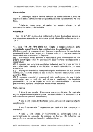 DIREITO PREVIDENCIÁRIO - 200 QUESTÕES COMENTADAS DA FCC
9
Prof. Paulo Roberto Fagundes www.pontodosconcursos.com.br
Comentários
A Constituição Federal permite a criação de outras fontes de custeio da
seguridade social além daquelas que já estão previstas expressamente no seu
texto.
Entretanto, nesse caso, só podem ser criadas através de lei
complementar e não por lei ordinária.
Gabarito: B
Art. 195, § 4º, CF - A lei poderá instituir outras fontes destinadas a garantir a
manutenção ou expansão da seguridade social, obedecido o disposto no art.
154, I.
174. (juiz TRT AM FCC 2005) Em relação à responsabilidade pela
arrecadação e recolhimento das contribuições, é correto afirmar:
(A) O empregador é responsável pelo desconto e recolhimento da contribuição
previdenciária devida pelo empregado. Caso se omita, a cobrança do montante
devido será feita diretamente do segurado.
(B) O trabalhador avulso somente é responsável pelo recolhimento de sua
própria contribuição se não for sindicalizado, caso contrário o sindicato será o
responsável.
(C) A empresa que remunera contribuinte individual que lhe presta serviço é
responsável pela retenção e recolhimento da contribuição devida por esse
trabalhador.
(D) O empregado doméstico é responsável pelo recolhimento de sua própria
contribuição, sendo tal encargo a este facultado, mediante assinatura de termo
perante o INSS.
(E) O segurado especial é responsável pelo recolhimento de sua própria
contribuição, sem a qual não terá direito a recebimento de benefício
previdenciário, o que se impõe em razão da contributividade do sistema
previdenciário, aplicável também aos trabalhadores do campo.
Comentários
A letra A está errada. Presume-se que o recolhimento foi realizado
regular e oportunamente pela empresa, caso contrário terá de arcar com toda a
responsabilidade pelo não recolhimento;
A letra B está errada. Sindicalizado ou não, jamais será responsável pelo
recolhimento;
A letra D está errada. O responsável pelo recolhimento é o empregador
doméstico;
A letra E está errada. O recolhimento da contribuição sobre a
comercialização da produção do especial, se houver, não influencia na
percepção e no valor do seu benefício (salário-mínimo).
 