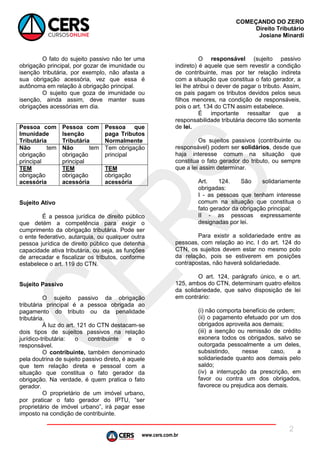 www.cers.com.br
COMEÇANDO DO ZERO
Direito Tributário
Josiane Minardi
2
O fato do sujeito passivo não ter uma
obrigação principal, por gozar de imunidade ou
isenção tributária, por exemplo, não afasta a
sua obrigação acessória, vez que essa é
autônoma em relação à obrigação principal.
O sujeito que goza de imunidade ou
isenção, ainda assim, deve manter suas
obrigações acessórias em dia.
Pessoa com
Imunidade
Tributária
Pessoa com
Isenção
Tributária
Pessoa que
paga Tributos
Normalmente
Não tem
obrigação
principal
Não tem
obrigação
principal
Tem obrigação
principal
TEM
obrigação
acessória
TEM
obrigação
acessória
TEM
obrigação
acessória
Sujeito Ativo
É a pessoa jurídica de direito público
que detém a competência para exigir o
cumprimento da obrigação tributária. Pode ser
o ente federativo, autarquia, ou qualquer outra
pessoa jurídica de direito público que detenha
capacidade ativa tributária, ou seja, as funções
de arrecadar e fiscalizar os tributos, conforme
estabelece o art. 119 do CTN.
Sujeito Passivo
O sujeito passivo da obrigação
tributária principal é a pessoa obrigada ao
pagamento do tributo ou da penalidade
tributária.
À luz do art. 121 do CTN destacam-se
dois tipos de sujeitos passivos na relação
jurídico-tributária: o contribuinte e o
responsável.
O contribuinte, também denominado
pela doutrina de sujeito passivo direto, é aquele
que tem relação direta e pessoal com a
situação que constitua o fato gerador da
obrigação. Na verdade, é quem pratica o fato
gerador.
O proprietário de um imóvel urbano,
por praticar o fato gerador do IPTU, “ser
proprietário de imóvel urbano”, irá pagar esse
imposto na condição de contribuinte.
O responsável (sujeito passivo
indireto) é aquele que sem revestir a condição
de contribuinte, mas por ter relação indireta
com a situação que constitua o fato gerador, a
lei lhe atribui o dever de pagar o tributo. Assim,
os pais pagam os tributos devidos pelos seus
filhos menores, na condição de responsáveis,
pois o art. 134 do CTN assim estabelece.
É importante ressaltar que a
responsabilidade tributária decorre tão somente
de lei.
Os sujeitos passivos (contribuinte ou
responsável) podem ser solidários, desde que
haja interesse comum na situação que
constitua o fato gerador do tributo, ou sempre
que a lei assim determinar.
Art. 124. São solidariamente
obrigadas:
I - as pessoas que tenham interesse
comum na situação que constitua o
fato gerador da obrigação principal;
II - as pessoas expressamente
designadas por lei.
Para existir a solidariedade entre as
pessoas, com relação ao inc. I do art. 124 do
CTN, os sujeitos devem estar no mesmo polo
da relação, pois se estiverem em posições
contrapostas, não haverá solidariedade.
O art. 124, parágrafo único, e o art.
125, ambos do CTN, determinam quatro efeitos
da solidariedade, que salvo disposição de lei
em contrário:
(i) não comporta benefício de ordem;
(ii) o pagamento efetuado por um dos
obrigados aproveita aos demais;
(iii) a isenção ou remissão de crédito
exonera todos os obrigados, salvo se
outorgada pessoalmente a um deles,
subsistindo, nesse caso, a
solidariedade quanto aos demais pelo
saldo;
(iv) a interrupção da prescrição, em
favor ou contra um dos obrigados,
favorece ou prejudica aos demais.
 