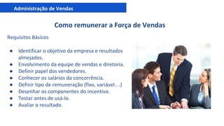Administração de Vendas
Como remunerar a Força de Vendas
Requisitos Básicos
● Identificar o objetivo da empresa e resultados
almejados.
● Envolvimento da equipe de vendas e diretoria.
● Definir papel dos vendedores.
● Conhecer os salários da concorrência.
● Definir tipo de remuneração (fixo, variável…)
● Desenhar os componentes do incentivo.
● Testar antes de usá-lo.
● Avaliar o resultado.
 