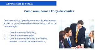 Administração de Vendas
Como remunerar a Força de Vendas
Dentre os vários tipos de remuneração, destacamos
abaixo os que são considerados métodos básicos de
remuneração:
1. · Com base em salário fixo;
2. · Com base em comissão;
3. · Com base em salário fixo e incentivo,
também chamado de sistema misto;
 