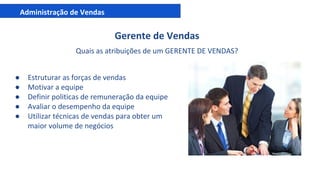 Administração de Vendas
Gerente de Vendas
Quais as atribuições de um GERENTE DE VENDAS?
● Estruturar as forças de vendas
● Motivar a equipe
● Definir politicas de remuneração da equipe
● Avaliar o desempenho da equipe
● Utilizar técnicas de vendas para obter um
maior volume de negócios
 
