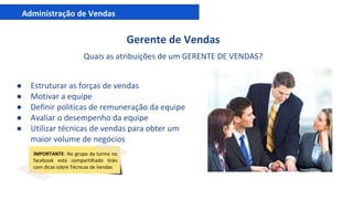 Administração de Vendas
Gerente de Vendas
Quais as atribuições de um GERENTE DE VENDAS?
● Estruturar as forças de vendas
● Motivar a equipe
● Definir politicas de remuneração da equipe
● Avaliar o desempenho da equipe
● Utilizar técnicas de vendas para obter um
maior volume de negócios
IMPORTANTE: No grupo da turma no
facebook está compartilhado links
com dicas sobre Técnicas de Vendas
 