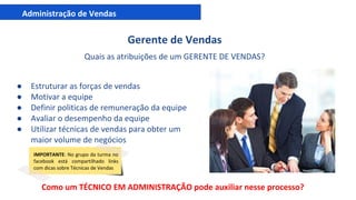 Administração de Vendas
Gerente de Vendas
Quais as atribuições de um GERENTE DE VENDAS?
● Estruturar as forças de vendas
● Motivar a equipe
● Definir politicas de remuneração da equipe
● Avaliar o desempenho da equipe
● Utilizar técnicas de vendas para obter um
maior volume de negócios
IMPORTANTE: No grupo da turma no
facebook está compartilhado links
com dicas sobre Técnicas de Vendas
Como um TÉCNICO EM ADMINISTRAÇÃO pode auxiliar nesse processo?
 