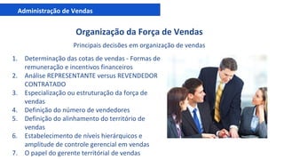 Administração de Vendas
Organização da Força de Vendas
Principais decisões em organização de vendas
1. Determinação das cotas de vendas - Formas de
remuneração e incentivos financeiros
2. Análise REPRESENTANTE versus REVENDEDOR
CONTRATADO
3. Especialização ou estruturação da força de
vendas
4. Definição do número de vendedores
5. Definição do alinhamento do território de
vendas
6. Estabelecimento de níveis hierárquicos e
amplitude de controle gerencial em vendas
7. O papel do gerente territórial de vendas
 