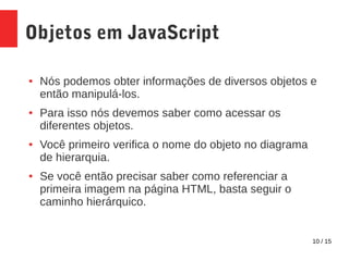 10 / 15
Objetos em JavaScript
● Nós podemos obter informações de diversos objetos e
então manipulá-los.
● Para isso nós devemos saber como acessar os
diferentes objetos.
● Você primeiro verifica o nome do objeto no diagrama
de hierarquia.
● Se você então precisar saber como referenciar a
primeira imagem na página HTML, basta seguir o
caminho hierárquico.
 