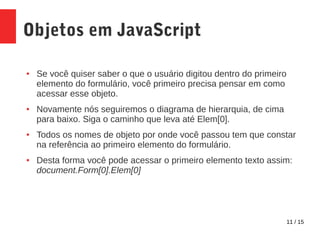 11 / 15
Objetos em JavaScript
● Se você quiser saber o que o usuário digitou dentro do primeiro
elemento do formulário, você primeiro precisa pensar em como
acessar esse objeto.
● Novamente nós seguiremos o diagrama de hierarquia, de cima
para baixo. Siga o caminho que leva até Elem[0].
● Todos os nomes de objeto por onde você passou tem que constar
na referência ao primeiro elemento do formulário.
● Desta forma você pode acessar o primeiro elemento texto assim:
document.Form[0].Elem[0]
 