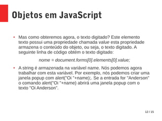 12 / 15
Objetos em JavaScript
● Mas como obteremos agora, o texto digitado? Este elemento
texto possui uma propriedade chamada value esta propriedade
armazena o conteúdo do objeto, ou seja, o texto digitado. A
seguinte linha de código obtém o texto digitado:
nome = document.forms[0].elements[0].value;
● A string é armazenada na variável name. Nós podemos agora
trabalhar com esta variável. Por exemplo, nós podemos criar uma
janela popup com alert("Oi "+name);. Se a entrada for "Anderson"
o comando alert("Oi "+name) abrirá uma janela popup com o
texto "Oi Anderson".
 