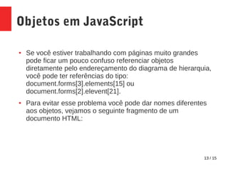 13 / 15
Objetos em JavaScript
● Se você estiver trabalhando com páginas muito grandes
pode ficar um pouco confuso referenciar objetos
diretamente pelo endereçamento do diagrama de hierarquia,
você pode ter referências do tipo:
document.forms[3].elements[15] ou
document.forms[2].elevent[21].
● Para evitar esse problema você pode dar nomes diferentes
aos objetos, vejamos o seguinte fragmento de um
documento HTML:
 