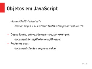 14 / 15
Objetos em JavaScript
<form NAME="clientes">
Nome: <input TYPE="text" NAME="empresa" value=" ">
…
● Dessa forma, em vez de usarmos, por exemplo:
document.forms[0].elements[0].value;
● Podemos usar:
document.clientes.empresa.value;
 